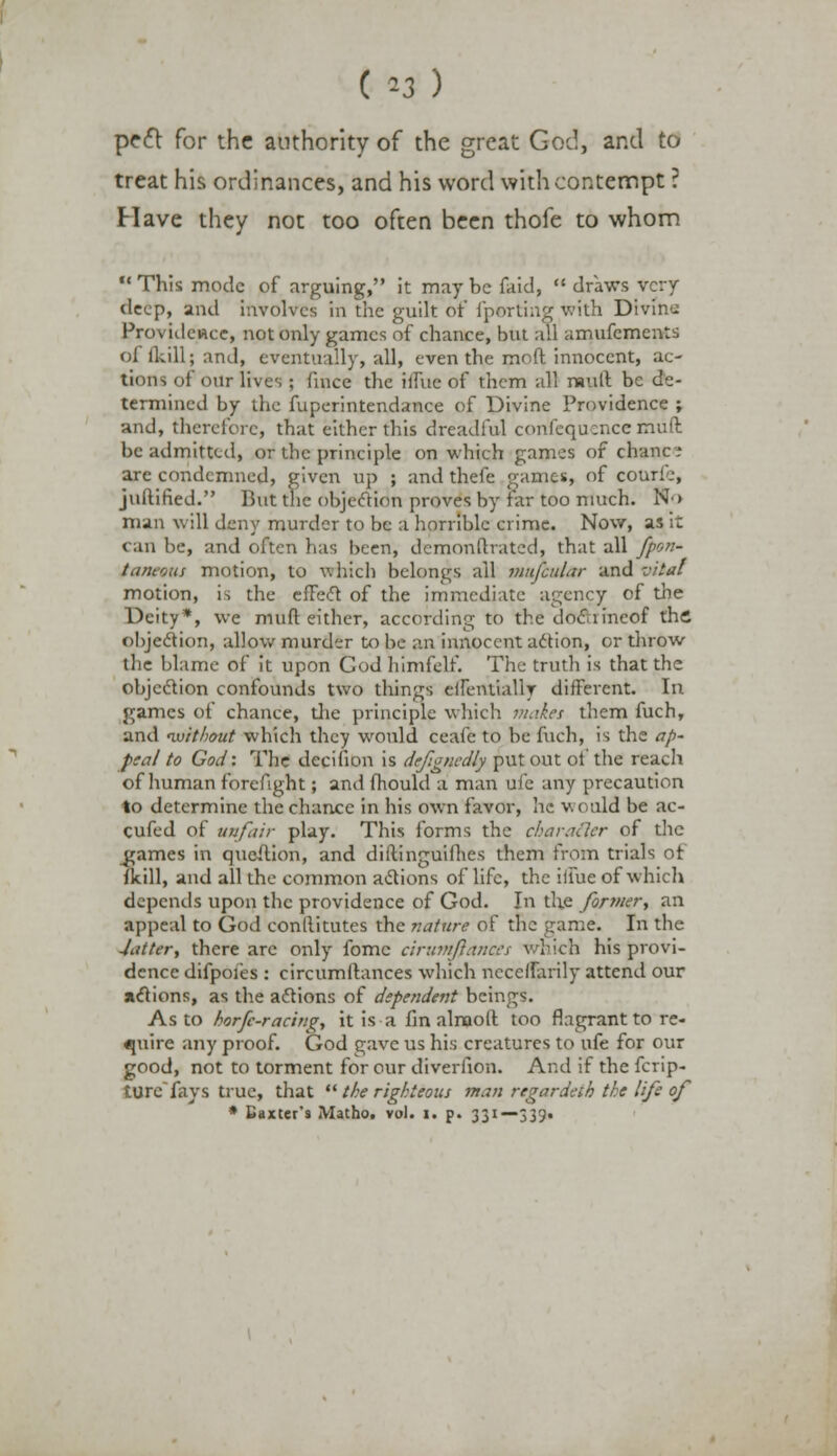 ( *3 ) pe<5t for the authority of the great God, and to treat his ordinances, and his word with contempt ? Have they not too often been thofe to whom 11 This mode of arguing, it may be faid, draws very deep, and involves in the guilt or' fporting with Divine Providence, not only games of chance, but all amufements of {kill; and, eventually, all, even the mr.ft innocent, ac- tions of our lives ; fiucc the iliue of them all mull be de- termined by the fuperintendance of Divine Providence ; and, therefore, that either this dreadful confequcncc muft. be admitted, or the principle on which games of chance are condemned, given up ; and thefe games, of courie, juftified. But the objection proves by far too much. No man will deny murder to be a horrible crime. Now, as it can be, and often has been, demonftratcd, that all fpon~ taneous motion, to which belongs all mnfcular and vital motion, is the effect of the immediate agency of the Deity*, we muft either, according to the docnincof the objection, allow murder to be an innocent action, or throw the blame of it upon Cod himfelf. The truth is that the objection confounds two things eifeiuialW different. In games of chance, the principle which makes them fuch, and without which they would ceafe to be fuch, is the ap- peal to God: The decifion is defgncdly put out of the reach of human forefight; and fhould a man ufe any precaution to determine the chance in his own favor, he v. < uld be ac- cufed of unfair play. This forms the cbaratlpr of the ^games in queftion, and diftinguifh.es them from trials of {kill, and all the common actions of life, the iifue of which depends upon the providence of God. In the former, an appeal to God conilitutes the nature of the game. In the -latter, there are only fomc ciruinfiances which his provi- dence difpofes : circumftances which nccelfarily attend our actions, as the actions of dependent beings. As to horfc-racing, it is a fin alnaoft too flagrant to re- quire any proof. God gave us his creatures to ufe for our good, not to torment for our diverfion. And if the fcrip- ture fays true, that the righteous man regardeth the life of * Baxter's Matho. vol. i. p. 331—339.
