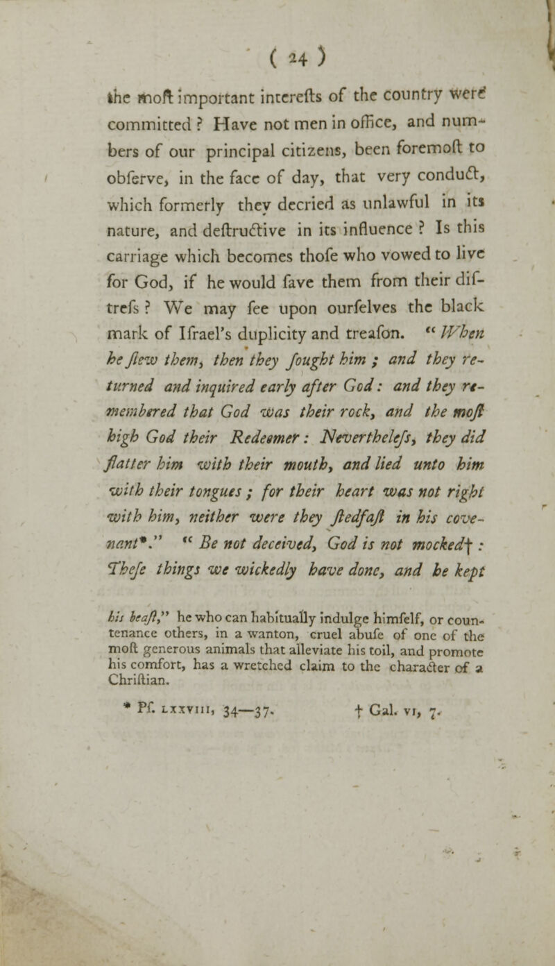 ( h) ihc moft important interefts of the country were committed ? Have not men in office, and num- bers of our principal citizens, been foremoft to obferve, in the face of day, that very conduct, which formerly they decried as unlawful in its nature, and deftrudtive in its influence ? Is this carriage which becomes thofe who vowed to live for God, if he would fave them from their dif- trefs ? We may fee upon ourfelves the black mark of Ifrael's duplicity and treafon. When he flew them, then they fought him ; and they re- turned and inquired early after God: and they re- membered that God was their rock, and the moft high God their Redeemer: Neverthelefs, they did flatter him with their mouth, and lied unto him with their tongues ; for their heart was not right with him, neither were they ftedfafl in his cove- nant*. Be not deceived, God is not mocked\ : Thefe things we wickedly have done, and he kept his hcajl, he who can habitually indulge himfelf, or coun- tenance others, in a wanton, cruel abufe of one of the moft generous animals that alleviate his toil, and promote his comfort, has a wretched claim to the character of a Chriftian. * Pf. lxxviii, 34—37. t Gal. vi, 7.