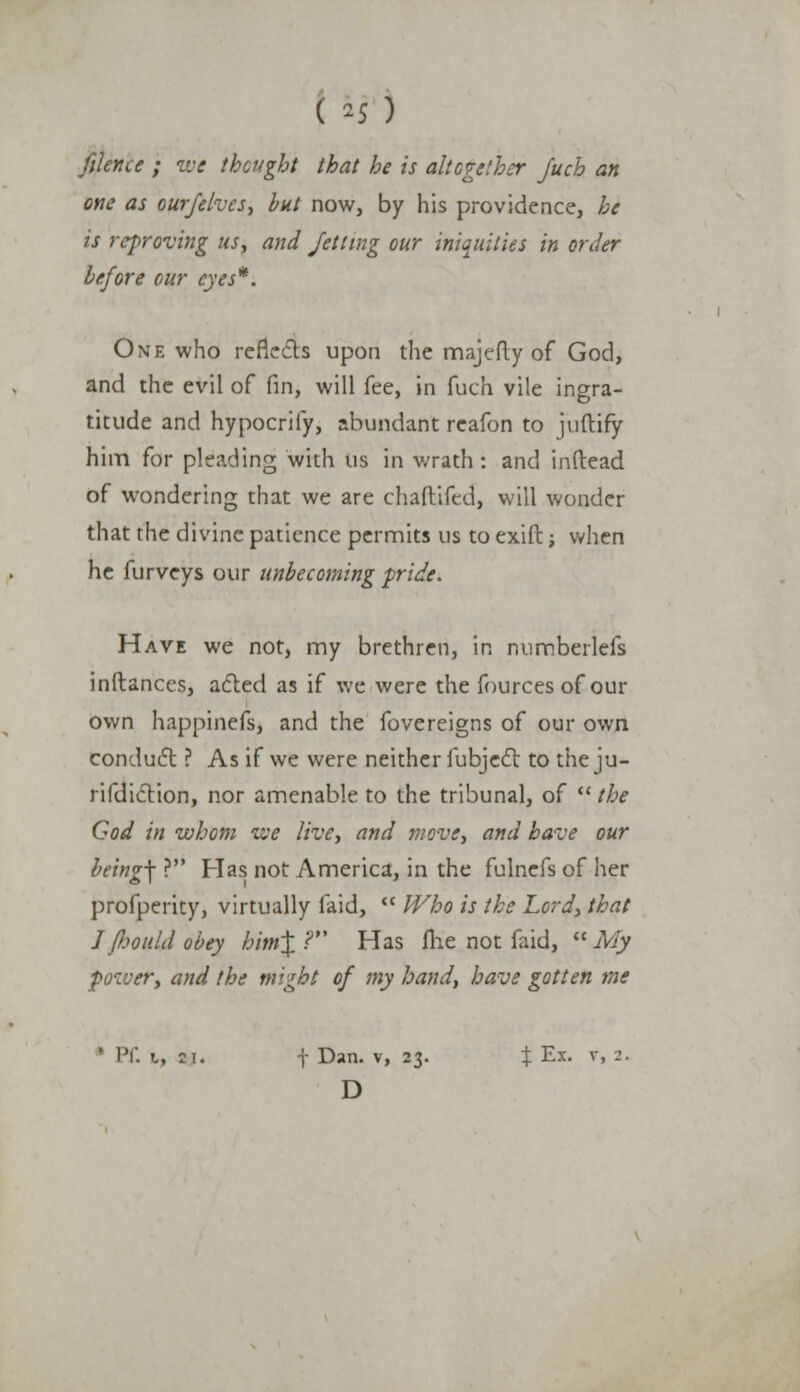 filence ; we thought that he is altogether Juch an one as our/elves, but now, by his providence, he is reproving us, and Jetting our iniquities in order before our eyes*. One who reflects upon the majefty of God, and the evil of fin, will fee, in fuch vile ingra- titude and hypocrify, abundant rcafon to juftify him for pleading with us in wrath: and inftead of wondering that we are chaftifed, will wonder that the divine patience permits us to exift; when he furveys our unbecoming pride. Have we not, my brethren, in numberlefs inftances, acted as if we were the fources of our own happinefs, and the fovereigns of our own conduct ? As if we were neither fubject to the ju- risdiction, nor amenable to the tribunal, of  the God in whom we live, and move, and have our being\ ? Has not America, in the fulnefs of her profperity, virtually laid,  Who is the Lord, that I fiould obey him\ .? Has me not faid,  My :er, and the might of my hand, have gotten me ' PC. i, 21. j Dan. v, 23. % Ex. v, 2. D
