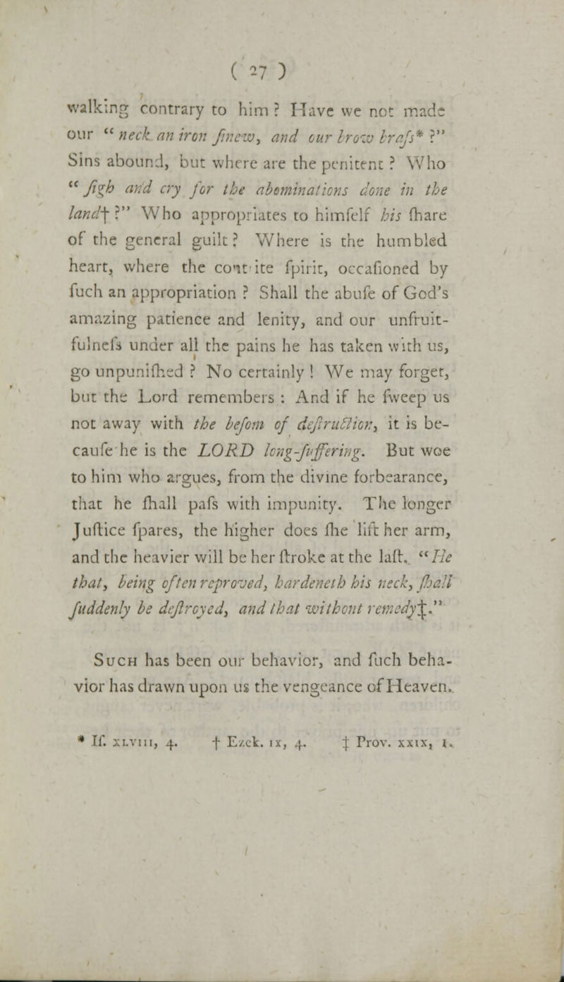 walking contrary to him ? Have we not rr our neck an iron fnieiv, and cur brow brafs* ? Sins abound, but where are the penitent ? Who Jigh and cry for the abominations done in the land-\V Who appropriates to himfelf his (hare of the general guilt? Where is the humbled heart, where the co-it ite fpirit, occafioned by fuch an appropriation ? Shall the abufe of God's amazing patience and lenity, and our unfruit- fulnefs under all the pains he has taken with us, go unpunifhed ? No certainly ! We may forger, but the Lord remembers : And if he fweep us not away with the befom of d, , it is be- caufe he is the LORD Icng-fvffering. But woe to him who argues, from the divine forbearance, that he fhall pafs with impunity. The longer Juftice fpares, the higher does fhe hither arm, and the heavier will be her frroke at the laft, Re that3 being often reproved, hardeneih his neck, fhall fuddenly be dcflrcycd, and that without rejttedfi Such has been our behavior, and fuch beha- vior has drawn upon us the vengeance of Heaven, * If. xlviii, 4. f E/.ck. ix, 4. \ Prbv. xxix, i.