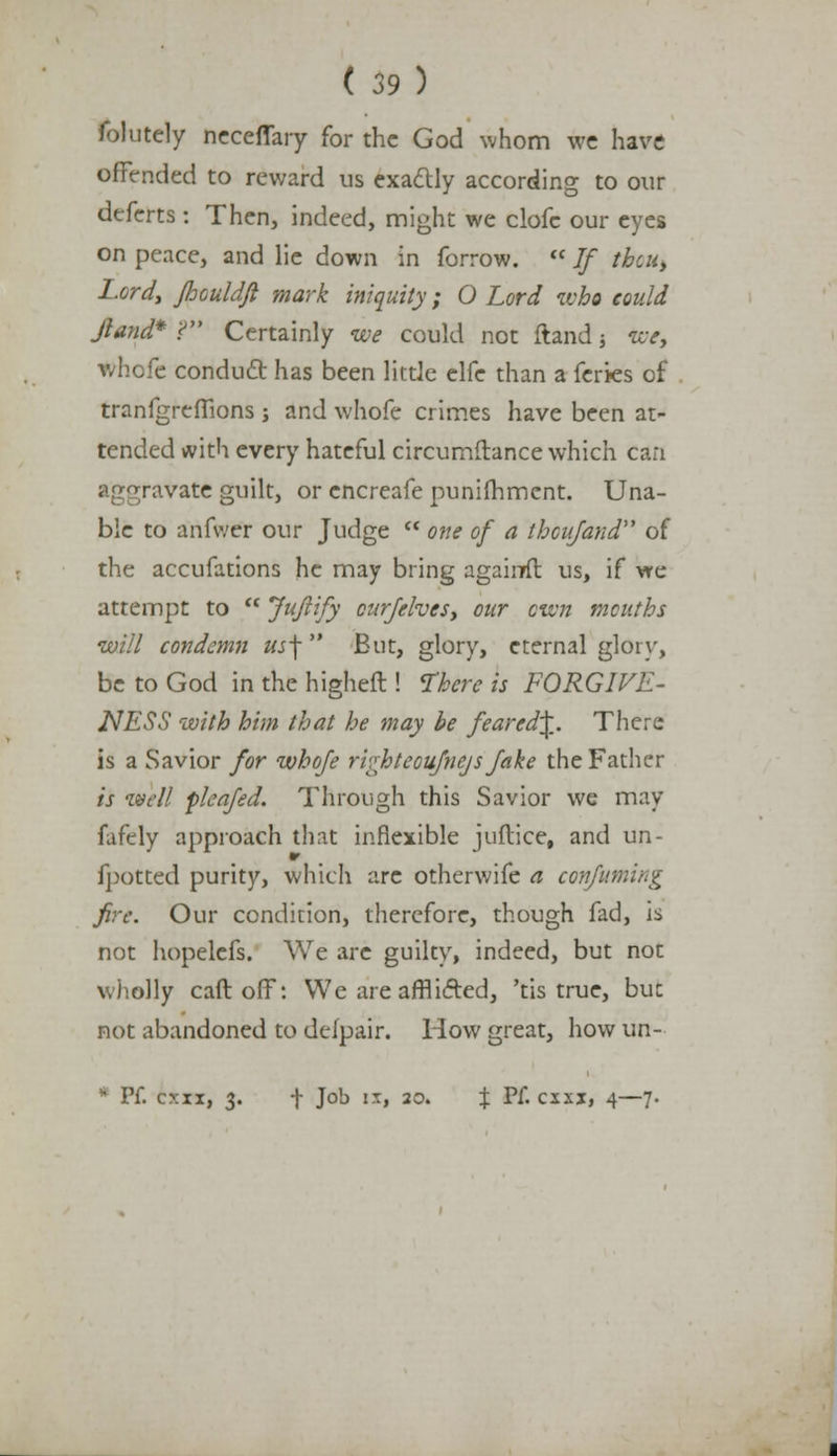 folutcly ncceffary for the God whom we have offended to reward us exactly according to our deferts : Then, indeed, might we clofc our eyes on peace, and lie down in forrow. If tbcu> Lordy foouldfi mark iniquity; O Lord who could Jland* f Certainly we could not Hand $ we, whofe conduct has been little e\(c than a feries of tranfgreflions j and whofe crimes have been at- tended with every hateful circumftance which can aggravate guilt, or encreafe punilhmcnt. Una- ble to anfvver our Judge one of a thcufand of the accufations he may bring agairrfl us, if we attempt to Jujiify curfelves, our own mouths will condemn «jf But, glory, eternal glory, be to God in the higheft ! There is FORGIVE- NESS with him that he may be feared^. There is a Savior for whofe rvshteoufnejs Jake the Father is well fleafed. Through this Savior we may fafely approach that inflexible juflice, and un- fpotted purity, which are otherwife a confuming fire. Our condition, therefore, though fad, is not hopelefs. We are guilty, indeed, but not wholly call off: We are afflicted, 'tis true, but not abandoned to delpair. How great, how un- * Pf. o:xx, 3. f Job ix, 20. \ Pf. exxx, 4—7.