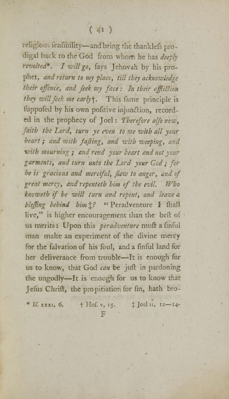 religfous fcnfibility—andbring the thanklefs pro- digal back to the God from whom he has deeply revolted*. I will go, fays Jehovah by his pro- phet, and return to my place, till they acknowledge their offence, and feek my face : In their affliction they will feek me early\. This fame principle is ilippofed by his own pofitive injunction, record- ed in the prophecy of Joel: Therefore alfo now, faith the Lord, turn ye even to me with all year heart; and with fafling, and with weeping, and ivith mourning ; and rend your heart and not your garments, and turn unto the Lord your Gcd ; for he is gracious and merciful, flow to anger, and of great mercy, and repenteth him of the evil. Who kneweth if he will turn and repent, and leave a bleffing behind him^? Peradventure i fliall live, is higher encouragement than the beft of us merits: Upon this peradventure muft a finful man make an experiment of the divine mercy for the falvation of his foul, and a finful land for her deliverance from trouble—It is enough for us to know, that God can be juft in pardoning the ungodly—It is enough for us to know that Jefus Chrift, the propitiation for fin, hath bro- * If. xxxi, 6. f Hof. v, .15. J Joeln, 12—14- F
