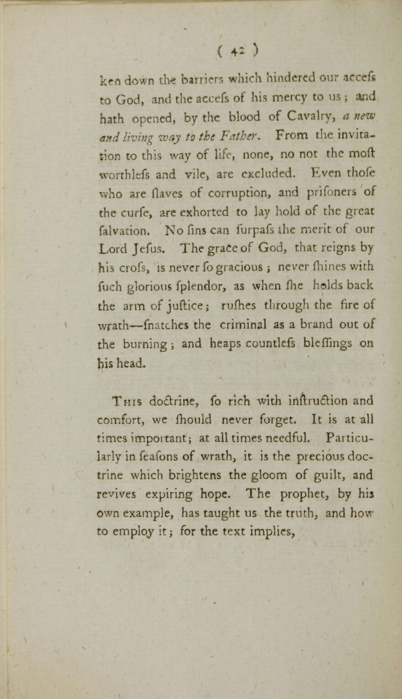 (♦*) ken clown the barriers which hindered our icccfs to God, and the accefs of his mercy to us ; and hath opened, by the blood of Cavalry, a new and living wop to the Father. From the invita- tion to this way of life, none, no not the mod worthlefs and vile, are excluded. Even thofe who are Haves of corruption, and prifoners of the curfe, are exhorted to lay hold of the great falvation. No fins can lurpafs ihe merit of our Lord Jefus. The grace of God, that reigns by his crofsj is never fo gracious ; never mines with fuch glorious fplendor, as when me holds back the arm of juflice; rufhes through the fire of wrath—fnatches the criminal as a brand out of the burning; and heaps countlefs bleflings on his head. This doctrine, fo rich with inilrucYion and comfort, we fhould never forget. It is at all times important; at all times needful. Particu- larly in fcafons of wrath, it is the precious doc* trine which brightens the gloom of guilt, and revives expiring hope. The prophet, by his own example, has taught us the truth, and how to employ it; for the text implies,