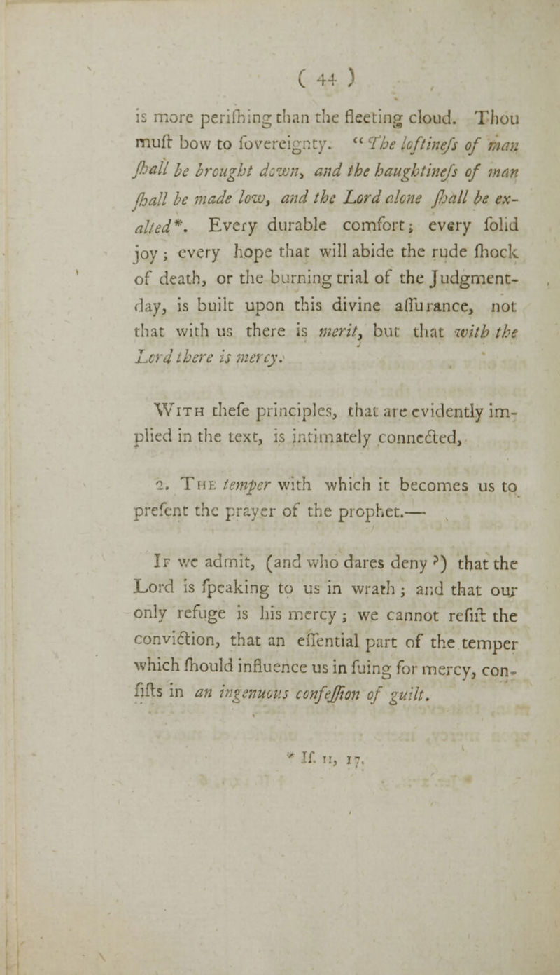 is more perilhing than the fleeting cloud. Thou muft bow to fovereignty. The loftinefs of \ Jhall be brought down, and the haughtinefs of man /hall be made low, and the Lord alone fjjall be ex- alted*. Every durable comfort; every fohd joy ; every hope that will abide the rude fhock of death, or the burning trial of the Judgment- day, is built upon this divine afluranee, not that with us there is merit, but that with the Lord there is ntercy. With thefe principles, that are evidently im- plied in the text, is intimately connected, i. The temper with which it becomes us to prefent the prayer of the prophet.— If we admit, (and who dares deny ?) that the Lord is fpeaking to us in wrath • and that our only refuge is his mercy j we cannot refill the conviction, that an eflential part of the temper which mould influence us in fjing for mercy, con- fills in an ingenuous cenfeffwn of guilt. it. I!, IT.
