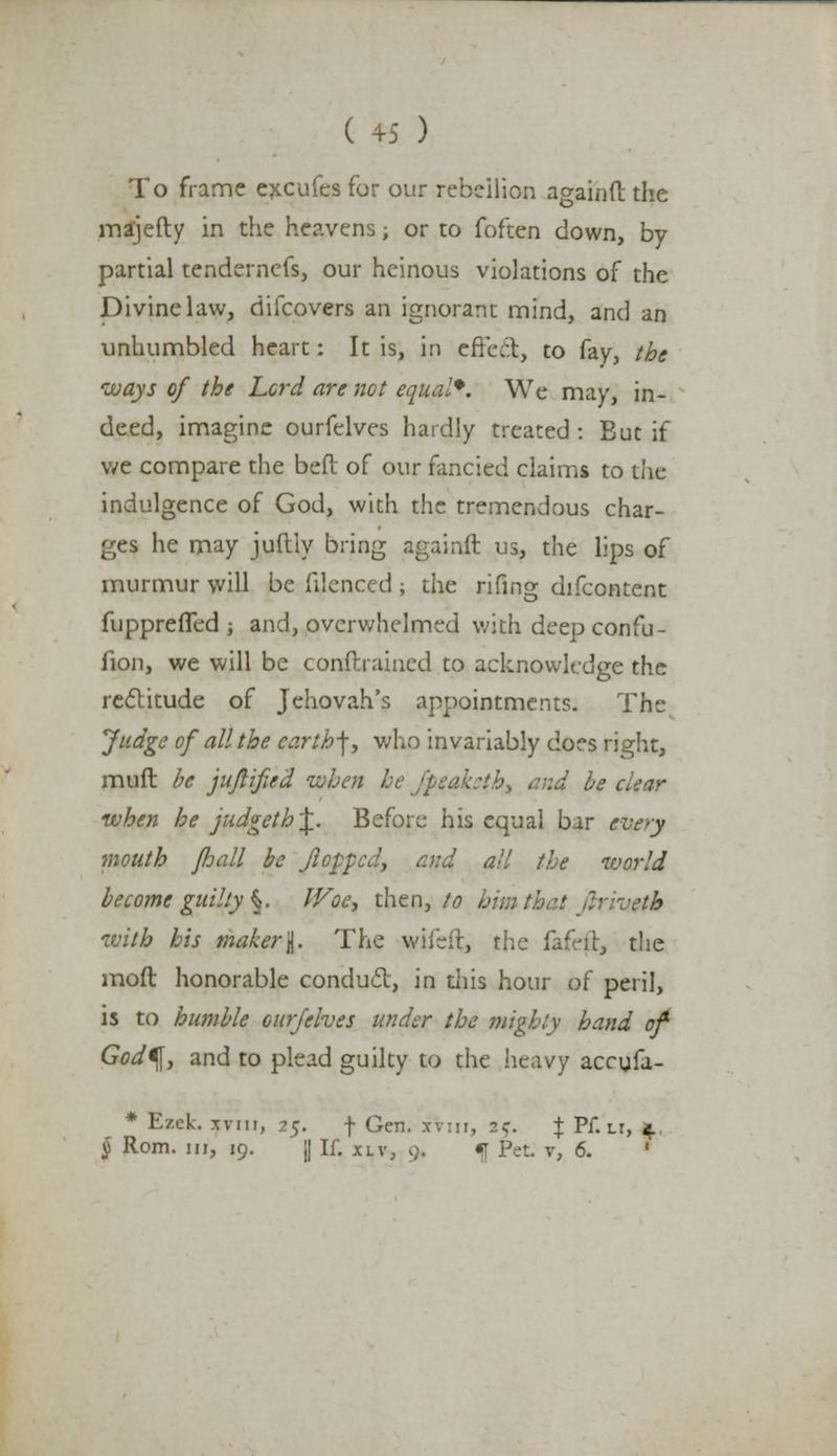 To frame excufes for our rebellion againft: the majefty in the heavens; or to foften down, by partial tendemefs, our heinous violations of the Divine law, difcovers an ignorant mind, and an unhumbled heart: It is, in effect, to fay, the isjays of the Lord are not equal*. We may, in- deed, imagine ourfelves hardly treated : But if we compare the bed of our fancied claims to the indulgence of God, with the tremendous char- ges he may juftly bring againft us, the lips of murmur will be filenced ; the rifing difcontent fupprefled ; and, overwhelmed with deep confu- fion, we will be conftraincd to acknowledge the rectitude of Jehovah's appointments. The Judge of all the earth]y who invariably does right, muft be jufiified when he j'peahth, and be when he judgeth\. Before his equal bar every mouth /hall be flopped, and all the world become guilty §. Woe, then, to him thai tvith his maker I. The wifsft, the fafeft, the mod honorable conduct, in diis hour of peril, is to humble ourfelves under the mighty hand of God^y and to plead guilty to the heavy accufa- * EzcL xviii, 25. f Gen. xvm, 2c \ Pf. lt, 4.. § Rom. in, 19. [I If. xlv, 9. f Pet v, 6.