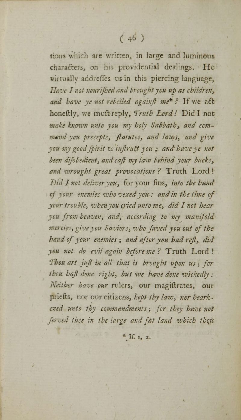 rions which arc written, in large and luminous character, on his providential dealings. He virtually addrefTes us in this piercing language. Have J not nourifljed and brought you up as children, and have ye not rebelled againfl me*? If we aft honeftly, we muft reply, Truth Lord ! Did I not make known unto you my bcly Sabbath, and ccm- rtend ycu precepts, flatutes, and laws, and give my gcodfpirit to injlrutl you ; and have ye not been difobedient, andcaji my law behind your backs, and wrought great provocations ? Truth Lord ! Did I net deliver you, for your fins, into the hand cf your enemies who vexed you : and in the time of your trouble, when you cried unto me, did I not hear yen from heaven, and, according to my manifold mercies, give you Saviors, who faved you out of the baud of your enemies ; and after you bad refl, did you net do evil again before me ? Truth Lord ! Tbcu art jujl in all that is brought upon us; for ihcu. haft done right, but we have done wickedly : Neither have cur rulers, our magiftrates, our ririefts, nor our citizens, kept thy law, nor heark- ened unto thy commandments -, for they have not :ed thee in the large and fat land which tbqu * If. I, 2.