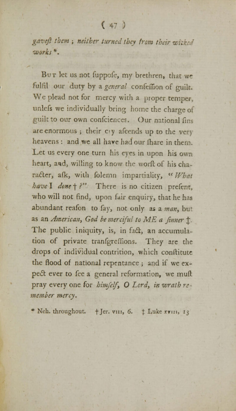 gaveft them ; neither turned they from their wil works *. But let us not fuppofe, my brethren, that we fulfil our duty by a general confeffion of guilt. We plead not for mercy with a proper temper, unlefs we individually bring home the charge of guilt to our own confeiences. Our national fins are enormous ; their oy afcends up to the vcry heavens: and we all have had our fhare in them. Let us every one turn his eyes in upon his own heart, and, willing to know the word of his cha- racter, afk, with folemn impartiality, What have! donc-\? There is no citizen prefent, who will not find, upon fair enquiry, that he has abundant reafon to fay, not only as a man, bir as an American, God be merciful to ME a /inner |. The public iniquity, is, in ficr, an accumula- tion of private tranfgreflions. They are the drops of individual contrition, which conftitute the flood of national repentance ; and if we ex- pect ever to fee a general reformation, we mud pray every one for him/elf, 0 Lord, in wrath re- member mercy. * Neh. throughout. f Jer. vin, 6. t Luke xttii, 13