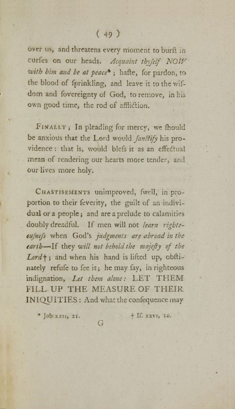 over us, and threatens every moment to burll in Cdrfes on our heads. Acquaint thy/elf NOW with him and be at peace* ; hafte, for pardon, to the blood of fprinkling, and leave it tothewif- dom and fovereignty of God, to remove, in bis own good time, the rod of affliction. Finally j In pleading for merer, we ftiould be anxious that the Lord would Janclify his pro- vidence : that is, would blefs it as an effectual mean of rendering our hearts more tender, and our lives more holy. Chastisements unimproved, fwell, in pro- portion to their feverity, the guilt of an indivi- dual or a people; and are a prelude to calamities doubly dreadful. If men will not learn rigbte- oujnefs when God's judgments are abroad in the earth—-If they will not behold the majefty of the Lord\; and when his hand is lifted up, obfti- nately refufe to fee it; he may fay, in righteous indignation, Let them alone: LET THEM FILL UP THE MEASURE OF THEIR INIQUITIES : And what the confequence may * job xxn, 21. + If. xxvi, 10. G