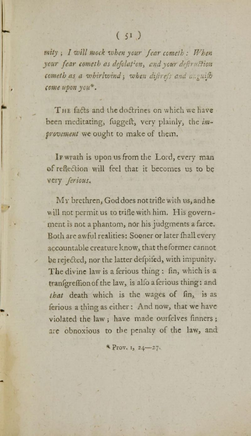 ( 5> ) rnity ; I will mock when your fear cometh : When ycur fear cometh as defolat'ony arid yourdeftruBion cometh as a whirlwind; when difrrefs lifb come upon yen*. The facts and the doctrines on which we have been meditating, fugged, very plainly, the im- provement we ought to make of them. If wrath is upon us from the Lord, every man of reflection will feel that it becomes us to be very ferious. Mv brethren, God does not trifle with us, and he will not permit us to trifle with him. His govern- ment is not a phantom, nor his judgments a farce. Both are awful realities: Sooner or later fhall every accountable creature know, that the former cannot be rejected, nor the latter defpifed, with impunity. The divine law is a ferious thing : fin, which is a tranfgrefiionof the law, is alio a ferious thing: and that death which is the wages of fin, is as ferious a thing; as either: And now, that we have violated the law ; have made ourfelves finners ; are obnoxious to the penalty of the law, and * Prov. i, 24—27.