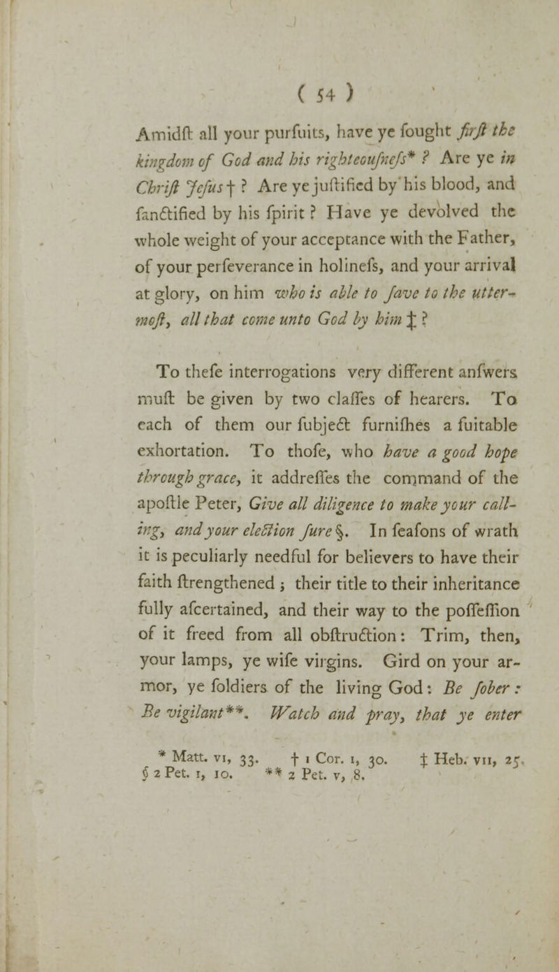 Amidfr all your purfuits, have yc fought firjl the kingdom of God mid his right coujncfs* ? Are ye in Chrijl Jcfus-\ ? Are ycjuftificd by his blood, and fanftified by his fpirit ? Have ye devolved the whole weight of your acceptance with the Father, of your perfeverance in holinefs, and your arrival at glory, on him who is able to Jave to the utter- mofty all that come unto God by him £ ? To thefe interrogations very different anfwers muft be given by two claffes of hearers. To each of them our fubject furnifhes a fuitable exhortation. To thofe, who have a good hope through grace■, it addreffes the command of the apoftle Peter, Give all diligence to make your call- ing, and your eletlion Jure §. In feafons of wrath it is peculiarly needful for believers to have their faith ftrengthened $ their title to their inheritance fully afcertained, and their way to the pofTeiTion of it freed from all obftruction: Trim, then, your lamps, ye wife virgins. Gird on your ar- mor, ye foldiers of the living God: Be Jober : Be vigilant**. Watch and fray, that ye enter * Matt, vi, 33. f 1 Cor. 1, 30. % Heb. vn, 25. §2 Pet. i, jo. ** 2 Pet. v, 8.