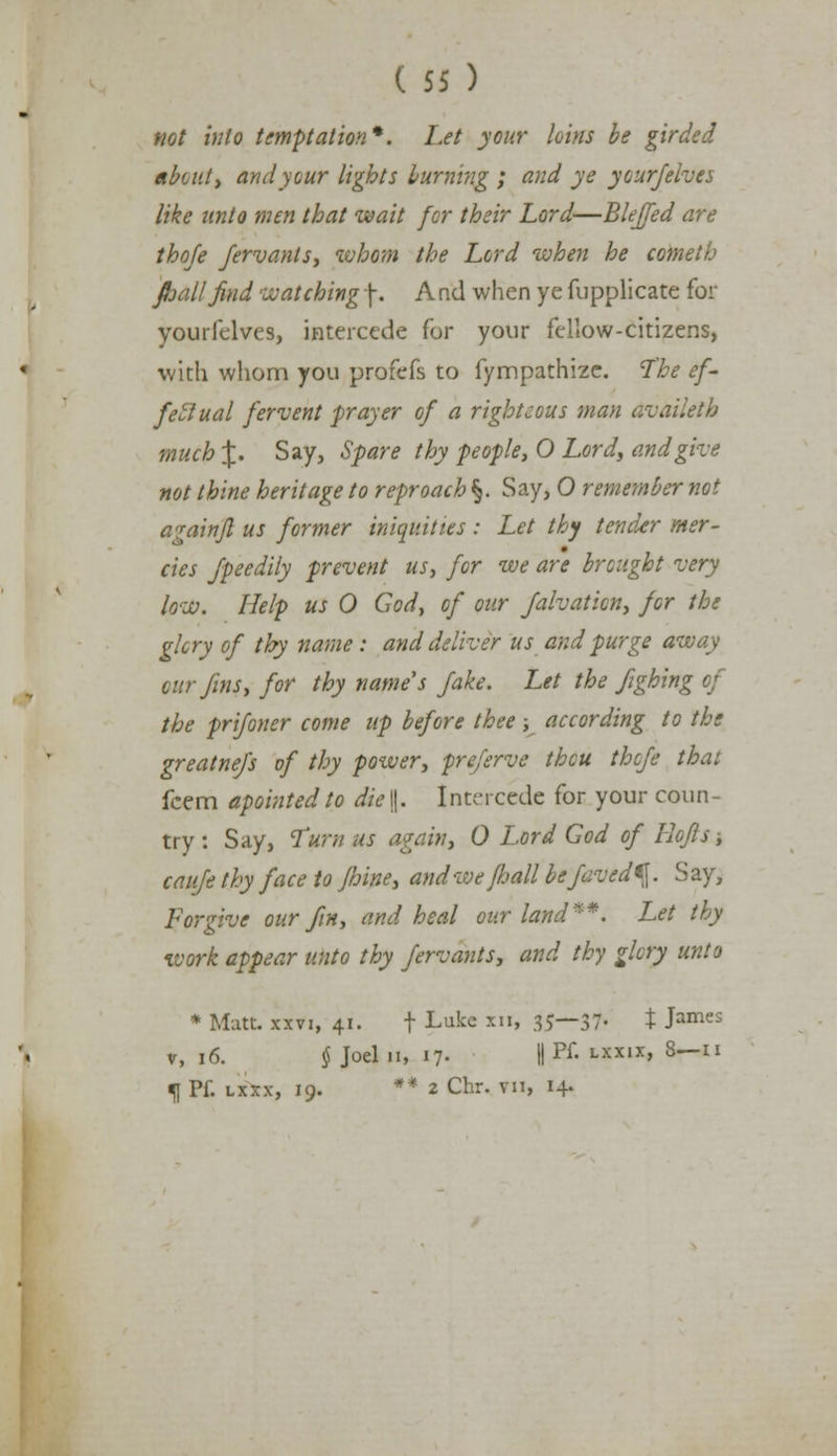 not into temptation*. Let your loins be girded about, and your lights burning ; and ye your/elves like unto men that wait for their Lord—Blejfed are thofe Jervanls, whom the Lord when he cometb jhalljind watching \. And when ye fupplicate for youifelves, intercede for your fellow-citizens, with whom you profefs to fympathize. The ef- fectual fervent prayer of a righteous man Avaiktb much %. Say, Spare thy people, O Lord, and give not thine heritage to reproach §. Say, O remember not againfl us former iniquities : Let thy tender mer- cies fpeedily prevent us, for we are brought very low. Help us O God> of our Jalvation, for the glory of thy name : and deliver us and purge away cur fins, for thy name's fake. Let the fighing of the prijoner come up before thee; according to the greatnefs of thy power, preferve thou thcfe thai fcem apointed to die |j. Intercede for your coun- try : Say, Turn us a fain, 0 Lord God of Rofls ■, caufe thy face to Jhine, and we/hall befaved^. Say, Forgive our fin, and heal our land**. Let thy work appear unto thy fervants, and thy glory unto * Matt, xxvi, 41. t Luke xn» 35—37- t James v, 16. § Joel 11, 17. || Pf. lxxix, 8—11 fl Pf. lxxx, 19. ** 2 Chr. vii, 14-