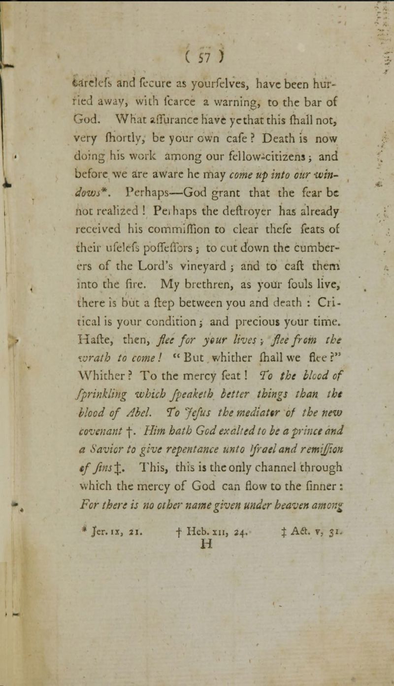 tarelefs and fecure as yourfelves, have been hur- ried away, with fcarce a warning, to the bar of God. What afiiirance have ye that this {hall not, very fhortly, be your own cafe ? Death is now doing his work among our fellow-citizens; and before we are aware he may come up into our -win- dows*. Perhaps—God grant that the fear be not realized ! Peihaps the deftroyer has already received his commiMion to clear thefe feats of their ufelefs poffeflcrs ; to cut down the cumber- ers of the Lord's vineyard ; and to caft them into the fire. My brethren, as your fouls live, there is but a ftep between you and death : Cri- tical is your condition -t and precious your time. Hafte, then, flee for your lives ; flee from the wrath to cornel But whither fhall we fleer Whither ? To the mercy feat! To the bleed of Sprinkling which Jpeaketh better things than tht blood of Abel. To Jefus the mediator of the new covenant \. Him hath Gcd exalted to be a prince and a Savior to give repentance unto ifrael and remiflion tf fin^X' This, this is the only channel through which the mercy of God can flow to the finner : For there is no other name given under heaven among * Jcr. ix, 21. f Hcb. xii, 24. % Aft. v, $1. H