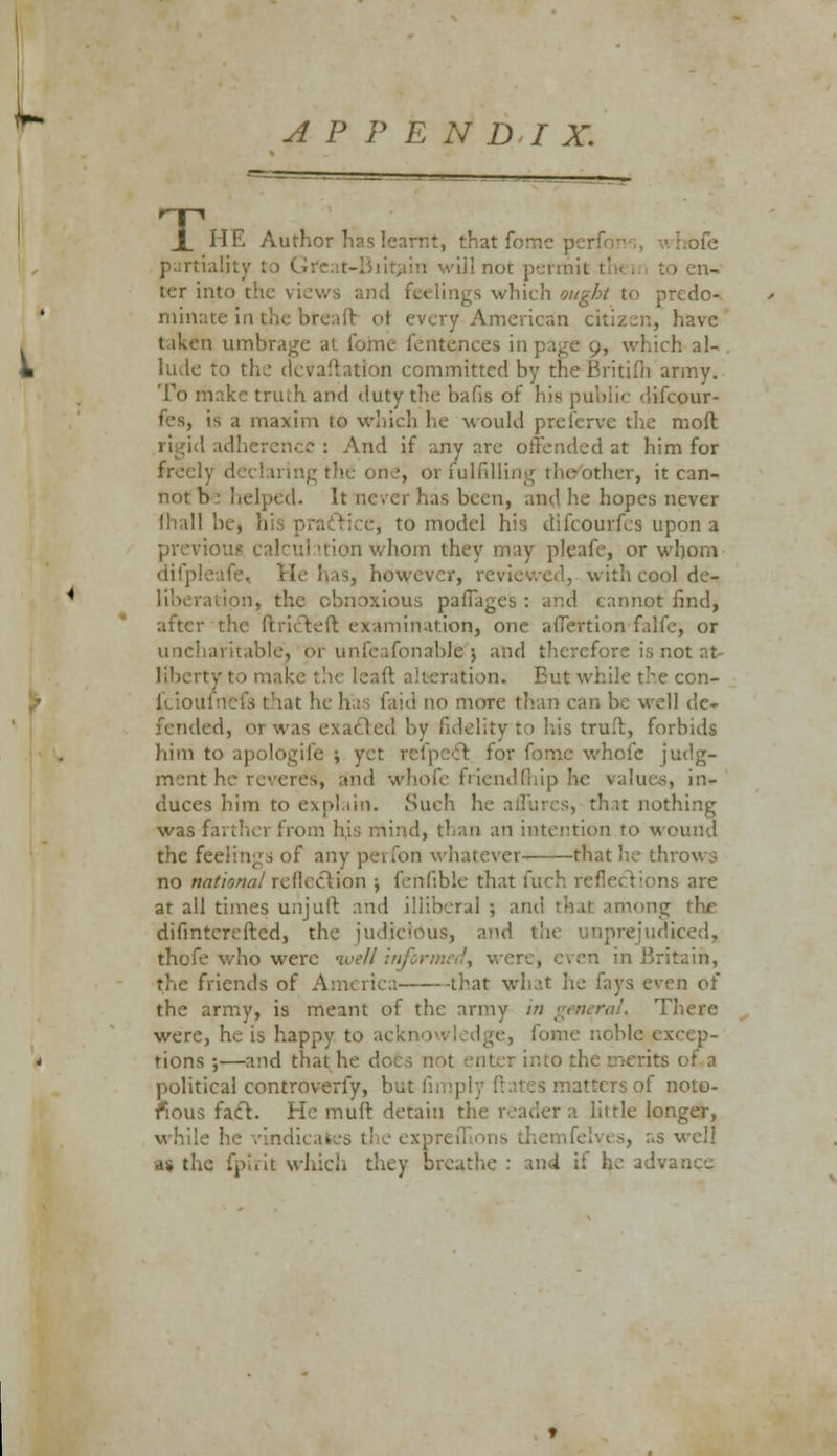 APPENDIX. X HE Author has learnt, that forne perii partiality to it them to en- ter into the views and feelings which ought to predo- minati reaft oi every American citizen, have taken umbrage at forne fentences ii ch al-. hide to the devaluation committed by the Britifh army. To make truth and duty the bafis of his public difcour- tl's, is a maxim to which he would prelcrvc the mod : And if any are offended at him for freely the one, or fulfilling tne other, it can- not b : helped. It never has been, and he hopes never mall be, n e, to model his difcourfes upon a previous- calculation whom they may pleafe, or whom difpleafe, He has, however, reviewed, with cool de- ion, the obnoxious pafTages : and cannot find, after the ftricteft examination, one afTertion falfe, or uncharitable, or unfeafonable 5 and therefore is not at- Kberty to make the I calf alteration. Eut while the con- fciouiriefs that he has faid no more than --11 de- fended, orwas exacted by fidelity to his truft, forbids him to apologife ; yet refpe-ff. for forne whole judg- ment he re- id whofe friendfhip he values, in- duces him to explain. Such he aflures, that nothing was farther from his mind, than an intention to wound the feelings of any perfon whatever that he throws no national reflection ; fefifible that fuch reflections are at all times unjuft and illiberal ; and thai among the difmtcreftcd, the judicious, and the unprejudiced, thofe who wen in .Britain, the friends of America that what he fays even of the army, is meant of the army in There were, he is happy to acki fome noble excep- tions ;—and that he does into the merits of a political controverfy, but matters of noto- rious fact. He muff, detain the reader a little longer, s well M the fpirit which they breathe : an4 if h