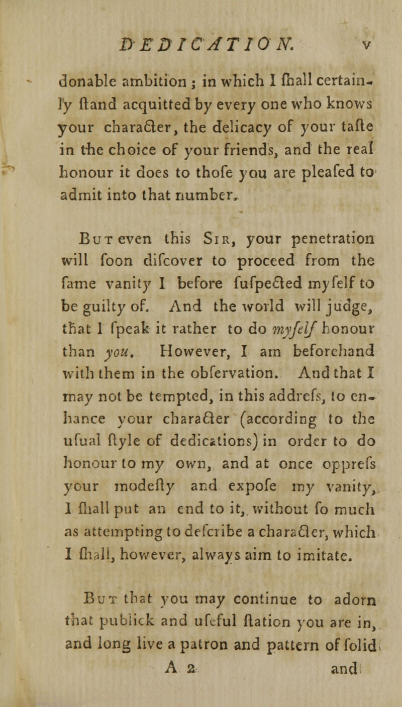 donable ambition j in which I fhall certain- ly ftand acquitted by every one who knows your character, the delicacy of your tafte in the choice of your friends, and the real honour it does to thofe you are pleafed to admit into that number, But even this Sir, your penetration will foon difcover to proceed from the fame vanity I before fufpected myfelf to be guilty of. And the world will judge, that 1 fpeak it rather to do myfelf honour than you. However, I am beforehand with them in the obfervation. And that I may not be tempted, in this addrefs, to en- hance your character (according to the ufual ftyle of dedications) in order to do honour to my own, and at once opprefs your modefty and expofe my vanity, 1 fhall put an end to it, without fo much as attempting to defcribe a character, which I fhall, however, always aim to imitate. But that you may continue to adorn that publick and ufcful flation you are in, and long live a patron and pattern of folid* A 2 and