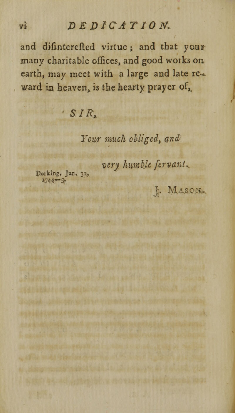 and difinterefted virtue ; and that you* many charitable offices, and good works on earth, may meet with a large and late re-*, ward in heaven, is the hearty prayer of,( SIR, Your much obliged) and very humble fervanL. Poiking, Jan. 3:, J. Ma.SQH*