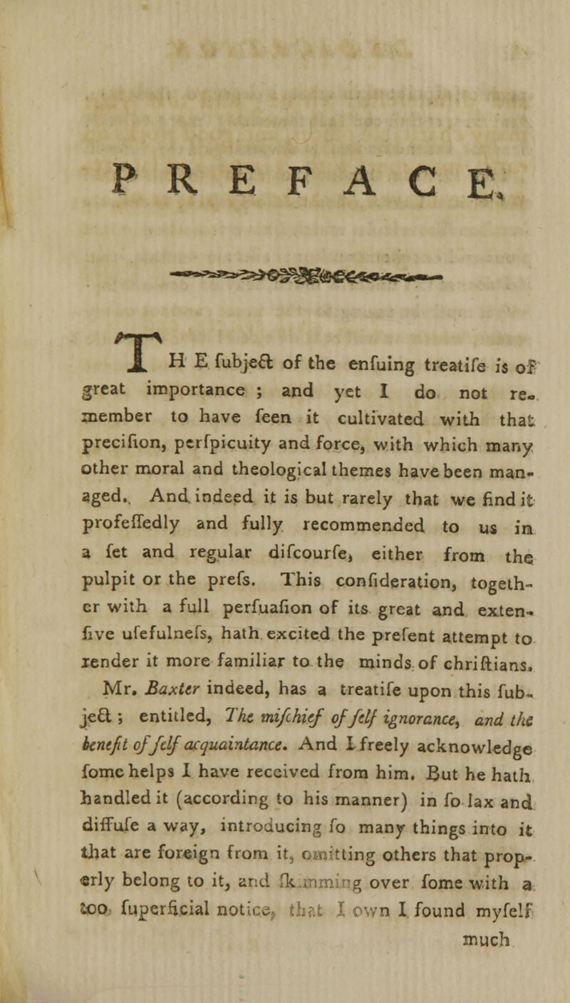 PREFACE. X H E fubjeft of the enfuing treatife is of great importance ; and yet I do not re- member to have feen it cultivated with that precifion, perfpicuity and force, with which many other moral and theological themes have been man- aged.. And indeed it is but rarely that we find it profeffedly and fully recommended to us in a fet and regular difcourfe, either from the pulpit or the prefs. This consideration, togeth- er with a full perfuafion of its great and exten- five ufefulnefs, hath excited the prefent attempt to lender it more familiar to the mindsof chriftians. Mr. Baxter indeed, has a treatife upon this fub- je& ; entitled, The mi/chief of fdf ignorance, and the benefit of fdf acquaintance. And I freely acknowledge fome helps I have received from him. But he hath handled it (according to his manner) in fo lax and diffufe a way, introducing fo many things into it that are foreign from it, omitting others that prop- erly belong to it, and Qj over fome with a loo fuperficial notice, that I own I. found myfelf much