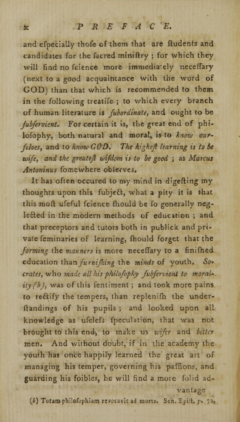 8c P R E F A C E. and efpecially thofe of them that are Students and candidates for the facred miniftry ; for which they will find no fcience more immediately necelfary (next to a good acquaintance with the word of GOD) than that which is recommended to them in the following treatife ; to which every branch of human literature is Jubordinate, and ought to be jubfervient. For certain it is, the great end of phi- lofophy, both natural and moral, is to know out' fives, and to know GOD. The highcjt learning is to be wife, and the grtattji wifdom. is to be good ; as Marcus Antoninus fomewhere oblerves. It has often occured to my mind in digefting my thoughts upon this fubjeft, what a pity it is that this moll ufeful fcience fhould be fo generally neg- letted in the modern methods of education ; and that preceptors and tutors both in publick and pri- vate feminaries of learning, fhould forget that the forming the manners is more necefiary to a finifhed education than furnijhing the minds of youth. So*, crates, who made ell his philofophy Jubfervient to moral'. ity(b), was of this fentiment ; and took, more pains to reftify the tempers, than replenifh the under- standings of his pupils ; and looked upon all knowledge as ufelefs fpeculation, that was not brought to this enck, to make us zvifer and better men. And without doubt, if in the academy the youth has onicc happily learned the great art of managing his temper, governing his paffionf, and guarding his foibles, he will find a more folid ad- vantage (4) Totaroph:!ofophJam revocavitad morss. Sen. Epift, r- 71?