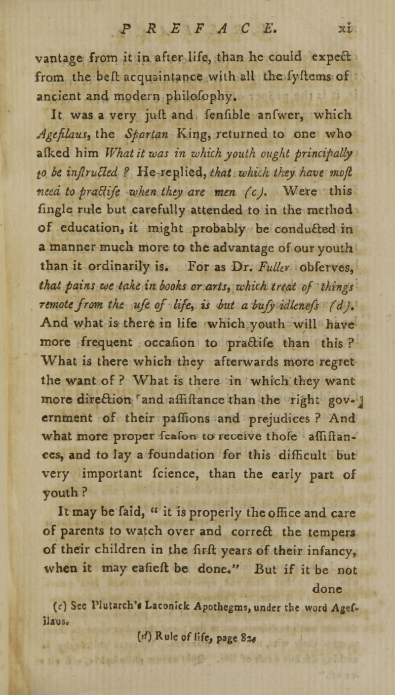 vantage from it in after life, than he could expett from the beft acquaintance with all the lyftems of ancient and modern philofophy. It was a very juft and fenfible anfwer, which Ageflaus, the Spartan King, returned to one who afked him What it was in which youth ought principally to be injlruUed ? He replied, that which they have mofl need to praSiife when they are men fcj. Were this fingle rule but carefully attended to in the method of education, it might probably be conducted in a manner much more to the advantage of our youth than it ordinarily is. For as Dr. Fuller obferves, that pains we take in books or arts, which treat of things 7emotefrom the ufe of life, is but a bufy idlenefs (d). And what is there in life which youth will have more frequent occafion to pra&ife than this ? What is there which they afterwards more regret the want of ? What is there in which they want more direction rand affiftance than the right gov-j eminent of their paffions and prejudices ? And what more proper fcafon to receive thofe afftfran- ccs, and to lay a foundation for this difficult but very important fcience, than the early part of youth ? It may be faid,  it is properly the office and care of parents to watch over and correft the tempers of thdr children in the firft years of their infancy, when it may eafieft be done. But if it be not done (c) See Plutarch'* Laconick Apothegms, under the word Agef. ilaus. [d) Role of life, page 83*