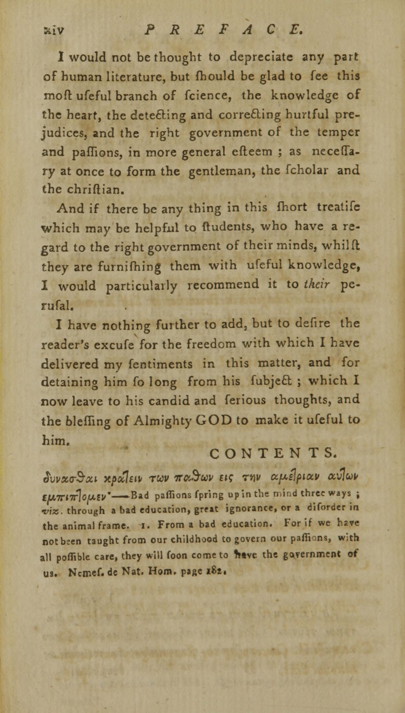 I would not be thought to depreciate any part of human literature, but fhould be glad to fee this moft ufeful branch of fcience, the knowledge of the heart, the detecting and correcting hurtful pre- judices, and the right government of the temper and paffions, in more general efteem ; as neceffa- ty at once to form the gentleman, the fcholar and the chriftian. And if there be any thing in this fhort treatifc which may be helpful to ftudents, who have a re- gard to the right government of their minds, whilft they are furnifhing them with ufeful knowledge, I would particularly recommend it to their pe- rufal. I have nothing further to add, but to defire the reader's excufe for the freedom with which I have delivered my fentiments in this matter, and for detaining him fo long from his fubject ; which I now leave to his candid and ferious thoughts, and the bleffing of Almighty GOD to make it ufeful to him. CONTENTS. AvvxirSxi xpctltu ruv irabuv e»? mv upslpiuv a.v\uv CUTTHrloiXll/'—— Bad paflions fpring up in the n.it.d three ways ; viz. through a bad education, great ignorance, or a diforder in the animal frame. I. From a bad education. For if we have not been taught from our childhood to govern our paffions, with all poffible care, they will foon come to fc«ve the government of us. Ncmef. de Nat. Horn, page lit,