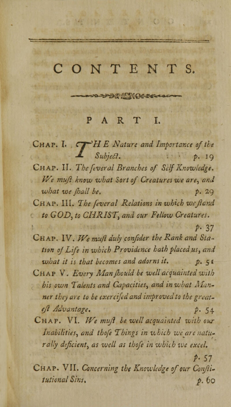 CONTENTS. PART I. Chap. I. . CT^H E Nature and Importance of the J- Subjefl. p. 19 Chap. II. The ftveral Branches of Self Knowledge. We mufl know what Sort of Creatures we are, and what we Jhall be. p. 29 Chap. III. The fever al Relations in which wefl and to GOD, to CHRIST, and our Fellow Creatures. P- 27 Chap. IV. We mu/1 duly confider the Rank and Sta- tion of Life in which Providence hath placed us, and what it is that becomes and adorns it. p. 51 Chap V. Every Man fJjculd be well acquaintedwith his own Talents and Capacities, and in what Man- ner they are to be exercifed and improved to the great- efl Advantage. p. 54 Chap. VI. We mufi be well acquainted with our Inabilities, and thofe Things in which we are natu- rally deficient, as well as thofe in which ive excel. P> 57 Chap. VII. Concerning the Knowledge of our Coiifli- tuiional Sins, p. 60