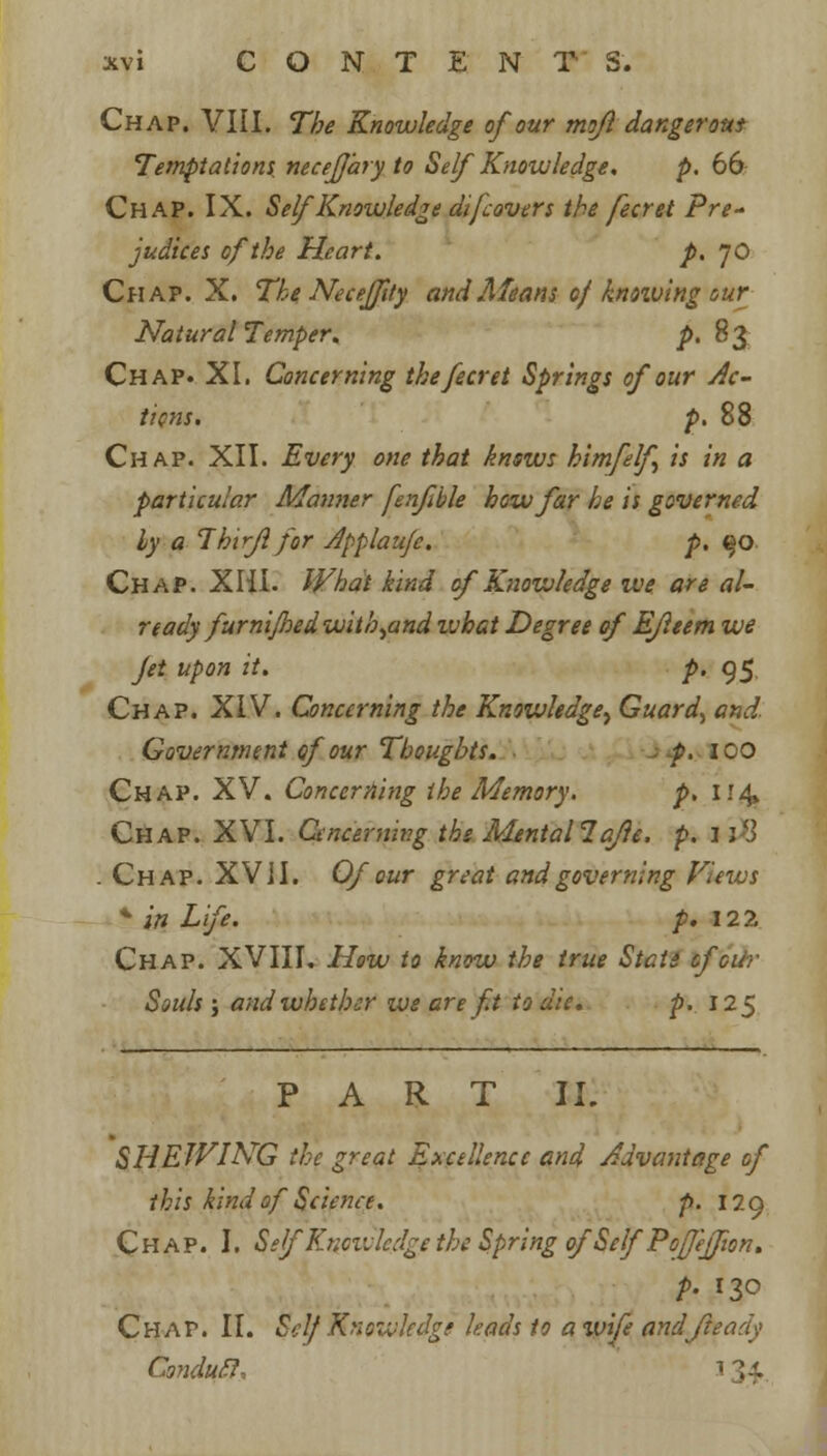 Chap. VIII. The Knowledge of our mofl dangerous Temptations, neceffary to Self Knowledge. p. 66 Chap. IX. Self Knowledge di[covers the fecret Pre- judices of the Heart. p. JO Chap. X. The Neceffty and Means of knoiving our Natural Temper. p. 83 Chap. XI. Concerning the fecret Springs of our Ac- tions, p. 88 Chap. XII. Every one that knows himfelf is in a particular Manner fenfible how far he is governed ly a Thirfl for Applauje. p. qo Chap. Xlii. What kind of Knowledge we are al- ready furnijhedwith^and what Degree of Ejleem we Jet upon it. p. 95 Chap. XIV. Concerning the Knowledge^ Guard, and. Government of our Thoughts. p. ICO Chap. XV. Concerning the Memory. p. i!4» Chap. XVI. Cenceming the Mental?aje. p. 1*8 . Chap. XVil. Of our great and governing Views * in Life. p. 122 Chap. XVIII. How to know the true State of air Souls ; and whether we are ft to die. p. 125 PART II. SHEWING the great Excellence and Advantage of this kind of Science. p. 129 Chap. I. Self'Knowledge the Spring of Self PoJeff on. p. 130 Chap. II. Self Knowledge leads to a ivife andjhady Condurl, 1U