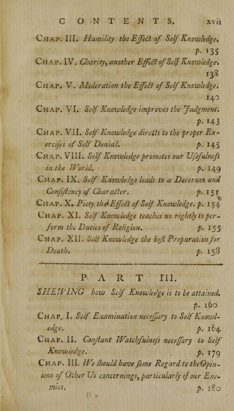 Chap. III. Humility the Ejfecl of Self Knowledge* P- *35 Chap. IV. Charity, another Efftcl of Self Knowledge. i33 Chap. V. Moderation the Efeci of Self Knowledge. 140 Chap. VI. Self Knowledge improves the Judgment. P> *43 Chap. VII. Self Knowledge dire Sis to the proper Ex- ercifes of Self Denial. p. 145 Ch a p. VIII. Self Knoivledge pro/notes our Ufefulnefs in the JVorld. p. 149 Chap. IX. Self Knowledge leads to a Decorum and Confiflency of Character, p. 151 Chap. X. Piety the^Effecl of Self Knowledge, p. 154 Chap. XI. Self'Knoivledge teaches us rightly to per- form the Duties of Religion. p. 155 Chap. XII. Self Knowkdge the befl Preparationfor Death. p. 158 PART 111. SHEWING how Self Knowledge is to be attained. p. 160 Chap. I. Self Examination necejjiiry to Self Knowl- edge, p. 164 Chap. II, Conjlant Watchfulnefs neceffury to Self Knowledge. p, jjq Chap. III. We foouldhave fame Regard to theOpin- ions of Other Us concernings, particularly of our Ene- mies, p. J g0