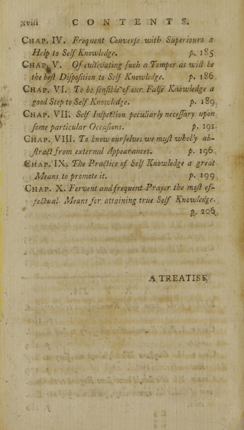 + z-cviii CONTENTS. Chap. IV. Frequent Converje with Super iotas a Help to Self Knowledge. p*l%5 Chapv V. Of-cultivating fuch a Temper as iviil be the bejl Difpofttion to Self Knowledge. p. 186 good Step to Self Knoivledge. />. 1S9 Chap. VII. Self hifpcf'ion peculiarly neceffary upon fame particular Occafions. />. 191. Chap. VIII. To know our/elves we mufl whol'y ab~ frail from external Appearances. p. 196. €hap..'IX. The Praclice of Self Knowledge a great Means to promote it. /*. 199 . Chap. X. Fervent and frequent Prayer the mojl ef- fectual Means for. attaining true Self Knowledge-. I- *«& A TREATISE