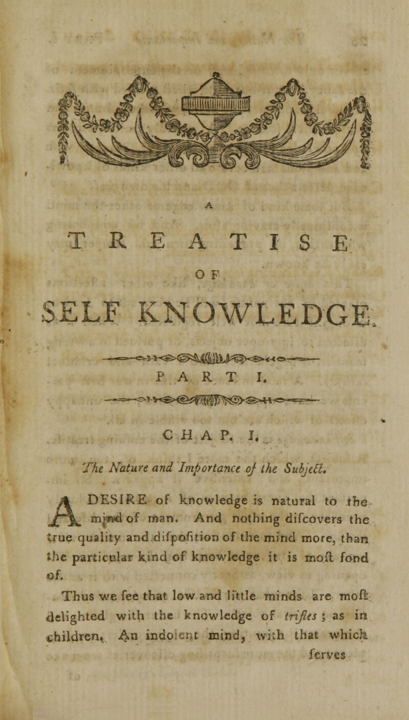 O F SELF KNOWLEDGE, PAR T I. CHAP. I. The Nature and Importance of the Subject. A DESIRE of knowledge is natural to the miml of man. And nothing difcovers the true quality and difpofition of the mind more, than the particular kind of knowledge it is moll fond of. Thus we fee that low and little minds are moil delighted with the knowledge of trifles ; as in children^ An indo:ent mind, with that whick ferves