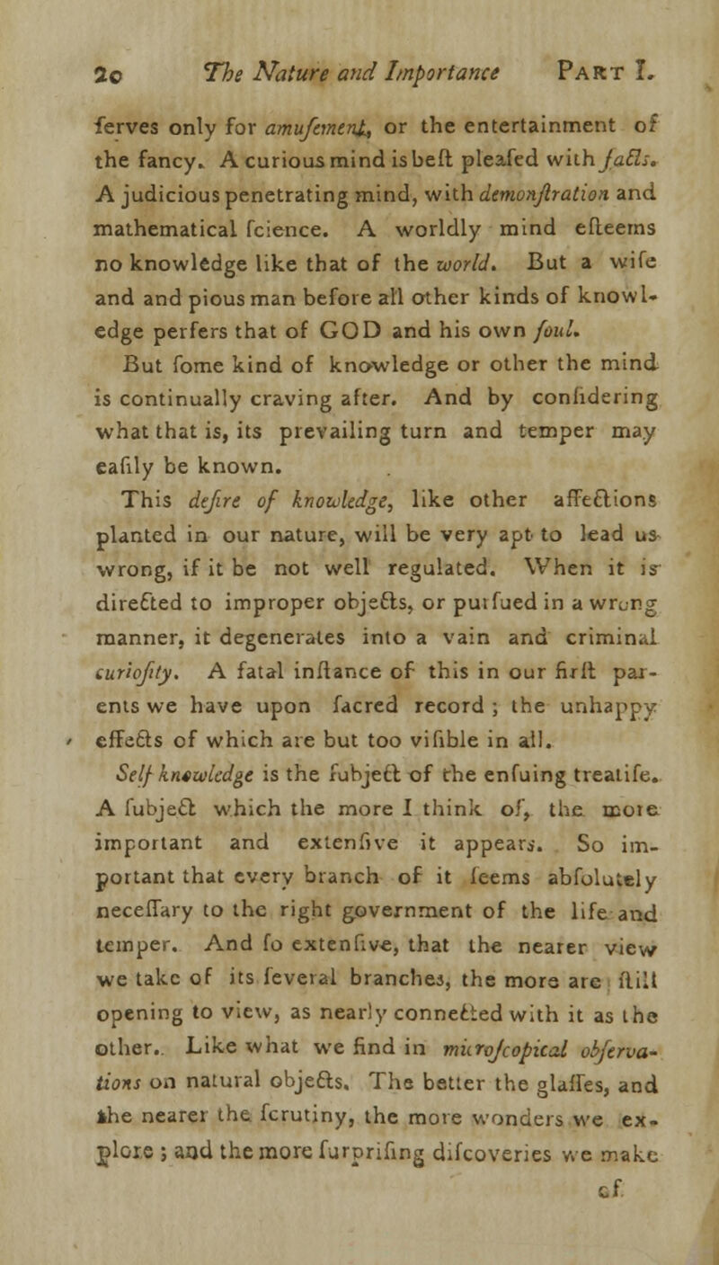 ferves only for amufctnent, or the entertainment of the fancy* A curious mind is beft pleafed with jails. A judicious penetrating mind, with demonjlration and mathematical fcience. A worldly mind efteems no knowledge like that of the world. But a wife and and pious man before all other kinds of knowl- edge perfers that of GOD and his own foul. But fome kind of knowledge or other the mind is continually craving after. And by conhdering what that is, its prevailing turn and temper may eafily be known. This de/ire of knowledge, like other affeftions planted in our nature, will be very apt to lead us- wrong, if it be not well regulated. When it is directed to improper objefts, or putfued in a wrong manner, it degenerates into a vain and criminal curiofily. A fatal inflance of this in our full par- ents we have upon facred record ; the unhappy effetts of which are but too vifible in all. Self knowledge is the fubject of the enfuing trealife. A fubjefl which the more I think of, the mote important and extenfive it appear*. So im- portant that every branch of it feems abfolutely neceflary to the right government of the life and temper. And fo extenfive, that the nearer view we take of its feveral branches, the more are (lilt opening to view, as nearly connected with it as the other.. Like what we find in murojcopical obferva- tions on natural objefts. The better the glaffes, and the nearer the. fcrutiny, the more wonders we ex- plore ; and the more furprifmg difcoveries we make cf