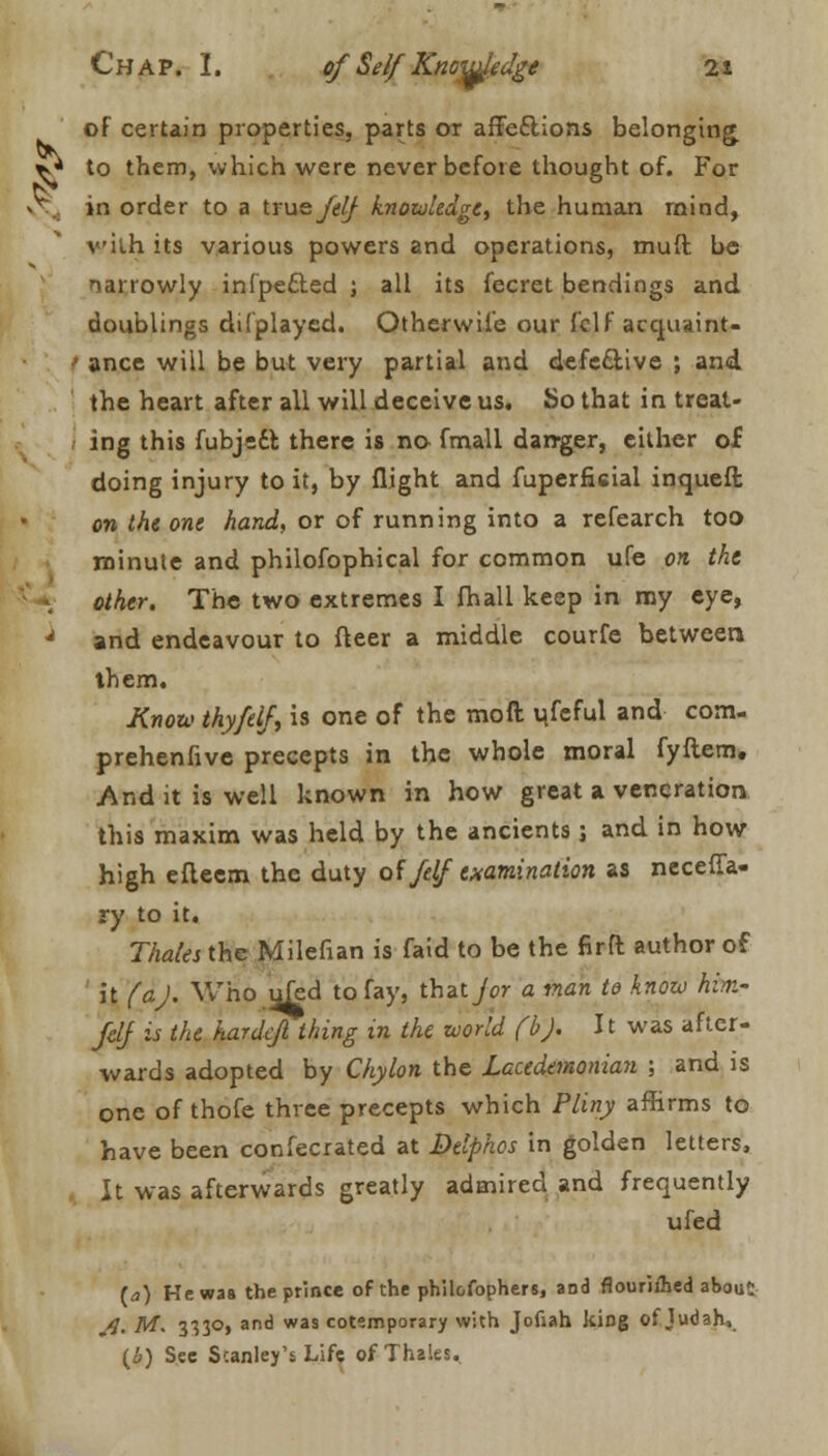 of certain properties, parts or affe£lions belonging. ^ to them, which were never before thought of. For -v in order to a true felj knowledge, the human mind, vith its various powers and operations, muff, be narrowly infpe&ed ; all its fecret bendings and doublings di(played. Otherwise our fclf acqusint- f ance will be but very partial and defective ; and the heart after all will deceive us. So that in treat- ing this fubjedfc there is no fmall danger, either of doing injury to it, by flight and fuperficial inqueft on the one hand, or of running into a refearch too minute and philofophical for common ufe on the other. The two extremes I fhall keep in my eye, J and endeavour to fleer a middle courfe between them. Know thy/elf, is one of the moil useful and com- prehenfive precepts in the whole moral fyftem. And it is well known in how great a veneration this maxim was held by the ancients; and in how high efleem the duty of /elf examination as neceffa- ry to it. Tholes the Milefian is faid to be the firft author of it (aj. Who ufed to fay, thzijor a man to knozo hm- felf is the hardcfl thing in the world fbj. It was after- wards adopted by Chylon the Lacedemonian ; and is one of thofe three precepts which Pliny affirms to have been confecrated at Delphos in golden letters, It was afterwards greatly admired and frequently ufed (a) He was the prince of the philofophers, and flourished abou!: Ji. M. mo, and was cotemporary with Jofiah king of Judah, (b) See Stanley's Life of Thales.