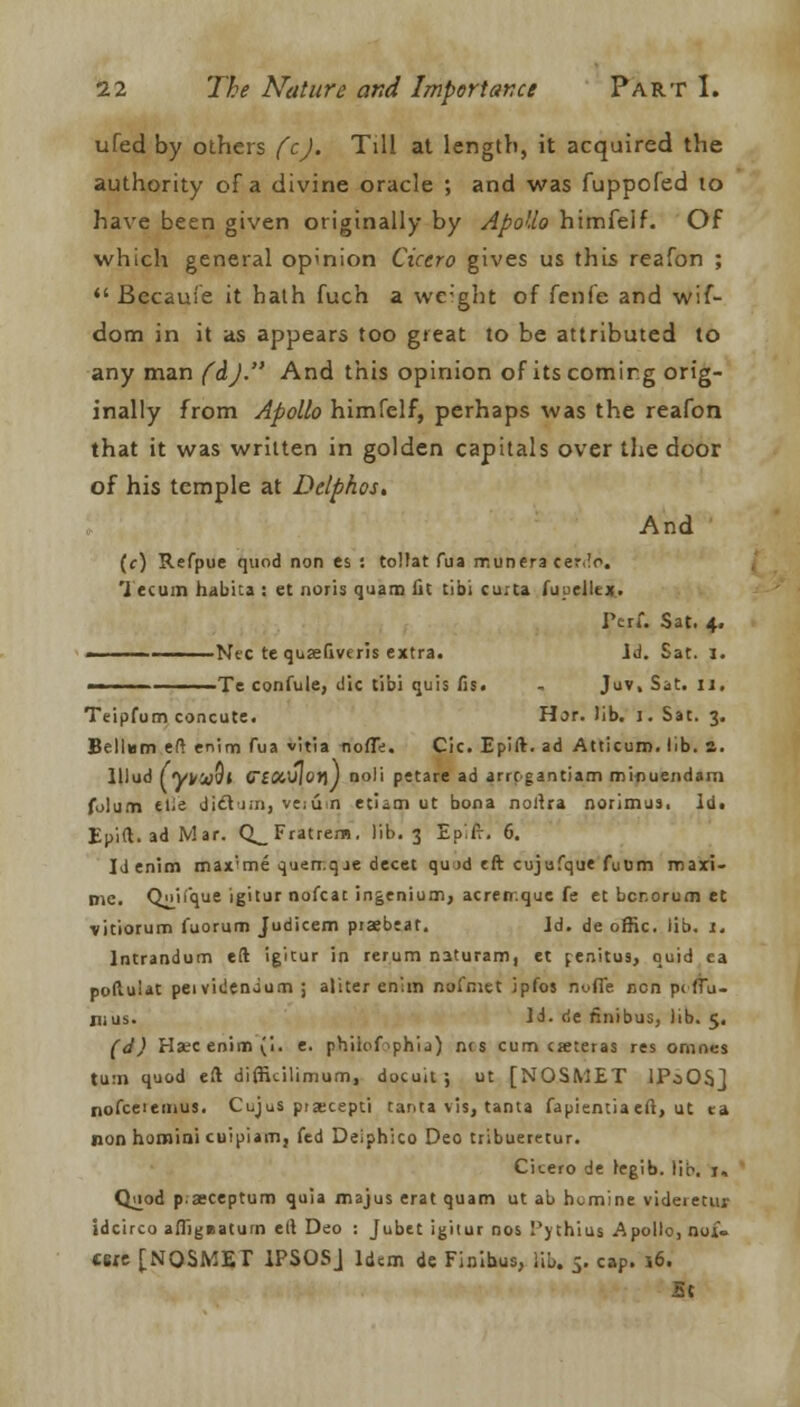 ufed by others fcj. Till at length, it acquired the authority of a divine oracle ; and was fuppofed to have been given originally by Apollo himfelf. Of which general opinion Cicero gives us this reafon ;  Becauie it hath fuch a weight of fenfe and wif- dom in it as appears too great to be attributed to any man fdj. And this opinion of its coming orig- inally from Apollo himfelf, perhaps was the reafon that it was written in golden capitals over the door of his temple at Dclphos, And (c) Refpue quod non es : tollat fua rr.unera cerlo. Tecum habita : et noris quam Ac tibi cu.ta fuuelltx. Perf. Sat. 4. Nee te quaefiveris extra. Id. Sat. I. — ■ ■■ Te confule, die tibi quis fis. - Juv, Sat. u, Teipfum concute. Hor. lib. 1. Sat. 3. Bellum eft enim fua vitia nofft. Cic. Epift. ad Atticum. lib. a. lllud fyyufll CiCC'Sior)) noli petare ad arrcgantiam mi-nuendam folutn ti;e dictum, ve;ii n etiim ut bona noftra norimus, id. Epift. ad Mar. CLFratrem. lib. 3 EpTr. 6. Id enim rnax'me quen.qje decet qu >d eft cujufque fuum mari- Die. Q^if'que igitur nofcat ingenium, acreir.quc fe et bcr.orum et vitiorum fuorum Judicem piaebeat. Id. de offic. lib. I. lntrandum eft igitur in rerum naturam, et penitu9, quid ea poftulat peividendum ; aliter enim nafniet jpfos nofle non p< (Tu- nius. Id. de rinibus, lib. 5. (d) Hate enim (i. e. phiiof^phij) ncs cum cseteras res omncs turn quod eft diffkilimum, docuit ; ut [NOSMET IPaOSj nofceiemus. Cujus piaecepti tanta vis, tanta fapientia eft, ut ea non homini cuipiam, fed Deiphico Deo tribueretur. Citero de regib. lip. 1, Quod p;»ceptum quia majus erat quam ut ab nomine videietur idcirco afllgeaturn eft Deo : Jubet igitur nos Pvthius Apollo, noi- «sre [NOSMET 1PSOSJ Idem de Finibus, lib. 5. cap. 16. 5c