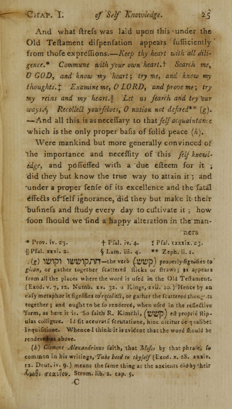 C i I: a r. I. of Self Knoivledge. i£ And what ftrefs was laid upon this under the Old Teftament difpenfation appears fufHciently' from thofe expreflions.—Keep thy heart with all dili~ gence.* Commune with your own heart J Search met D GOD, and know my heart; try me, and know my thoughts'.^ Examine me, 0 LORD, and prove me; try my reins and my heart.\\ Let us feareh and try'bur waysA} RecolUCl your/elves, 0 nation not defired** (g). —And all this is asneceffary to that Jelfacquaintance which is the only proper bafis of folid peace [h). Were mankind but more generally convinced of the importance and necefFity of this felf knowl- edge, and pOfTcffed with a due efleem for it ; did they but know the trHe way to attain it ; and 'under a proper fenfe of its excellence and the fatal <*fFecls oPfelf ignorance, did they but make it their bufinefs and ftudy every day to cultivate it ; how foon fhould we find a happy alteration in the man- ners * Prov. iv. 23. f pfal. iv. 4. i Pfa!. xxxx'ix. 53. {| I'fal. xxvi. 2. § Lam. iii. 4. •* Zeph. ii. I. .(f) lttftpl WWpnn -the verb (wp) properlyfignifies to gtcan, or gather together fcatteied flicks or frraws; 9s appears from all the places where the word is ufed in the Old Teftament. (Exod. v. 7, 12. Numb. iv. 31. -1 Kings,-xv'ii. io.)'Hence by an eafy metaphor it fignlfies to recolie'Si, orga;her the fcattered thouf.ts together; and ought to be fo rendered, when ufed in the reflecTive form, as here it is. So faith R. Kimchi, (W$p} eft proprie flip- ulas colligsre. Id fit accurate fcrutatione, hinc oicitur de qialibe: lnquifitione. Whence-I think it is evident that tfee word fT.ould be rendertjlvs above. (£) Clement Ale\an£rlnus faith, that Mojcs by that phra'e, in common in bis writings,'Take beed to tbyje/f (Zxoa. x. 28. xxxiv. it. Deut.iv. 9.) means the fame thing as the aacieiits dtd'by '.heir hw§i 0~l<xv\w. Strom, lib. a. cap. 5. c