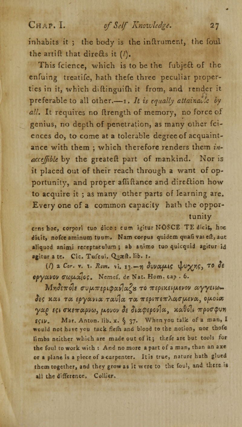 inhabits it ; the body is the inftrument, the foul the artift that directs it (/). This fcience, which is to be the fubje£l of the enfuing treatife, hath thefe three peculiar proper- ties in it, which diftinguifh it from, and render it preferable to all other.—1. It is equally attainable by all. It requires no flrength of memory, no force of genius, no depth of penetration, as many other fci- ences do, to come at a tolerable degree of acquaint- ance with them ; which therefore renders them in- acceffible by the greateft part of mankind. Nor is it placed out of their reach through a want of op- portunity, and proper afiiftance and direction how to acquire it ; as many other parts of learning are. Every one of a common capacity hath the oppor- tunity c?ns hoc, corpori tuo dico: cum igitur NOSCE TE dicit, hoc ditit, nofce aminum tuum. Nam corpus quidem quad vaseft, aut aliquod animi receptaculum ; ab animo tuo quicquid agitur id agitur a te. Cic. Tufcui. Quaeft. lib. I. (/) 2 Cor. v. l. Rem. vi. 13.—n $VVXfM$ ^/C^ T° epyxi>0V 0W|U.aJc>. Nemef. de Nat. Horn, tap . 6. W/lr\$nro\i <rvfjt.Trtpupxvlx?}s to 7iifiv.n^.ivov ocyyuuy- Ji? k«» tx tpyecvix rxvlx rx Tri^TrnrXx<r^ivx) Q(a.olx yx(> fj» CKtirxpuj, fxovov $t Sixtyipovlx, x«6el* 7rpo<rQvri ffjy. Mar. Anton. lib. x. § 37. When you talk of a man, I would not have you tack fiefli and blood to the notion, nor thofe limbs neither which are made out of it; thefe are but tools for the foul to work with : And no more a part of a man, than an axe or a plane is a piece of a carpenter. It is true, nature hath glued them together, and they grow as it were to the foul, and theis is all the difference, Collier.