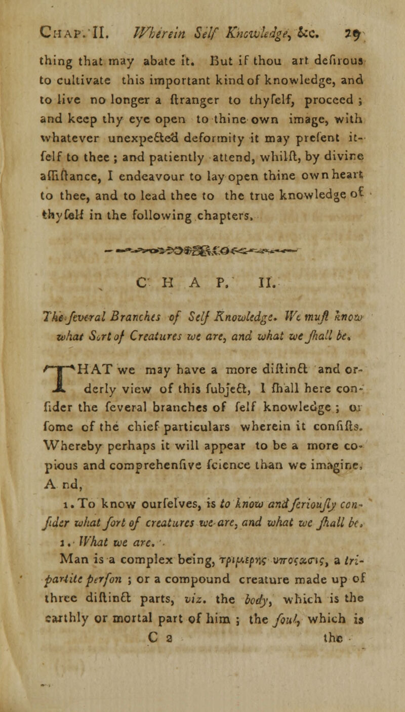 thing that may abate it. But if thou art defnous to cultivate this important kind of knowledge, and to live no longer a ftranger to thyfelf, proceed ; and keep thy eye open to thine own image, with whatever unexpected deformity it may prefent it- felf to thee ; and patiently attend, whiift, by divine afliftance, I endeavour to lay open thine own heart to thee, and to lead thee to the true knowledge ot thyCeH in the following chapters, C H A P, II. The ftveral Branches of Self Knowledge* We mufi know what Sort of Creatures me are, and what we Jhall be* THAT we may have a more diftinft and or- derly view of this fubjcft, 1 fh'all here con- fider the feveral branches of felf knowledge ; ui fome of the chief particulars wherein it confifts. Whereby perhaps it will appear to be a more co- pious and comprehenfive fcience than we imagine, A nd, 1.T0 know ourfelves, is to know andferioufiy ccn- jidtr what fort of creatures xveare, and what we Jhall be, 1. What we are. Man is a complex being, rfn^cp^ urrofacif, a tri- partite perfon ; or a compound creature made up of three diftin£l parts, viz. the body, which is the caithly or mortal part of him ; the foul, which is C a the