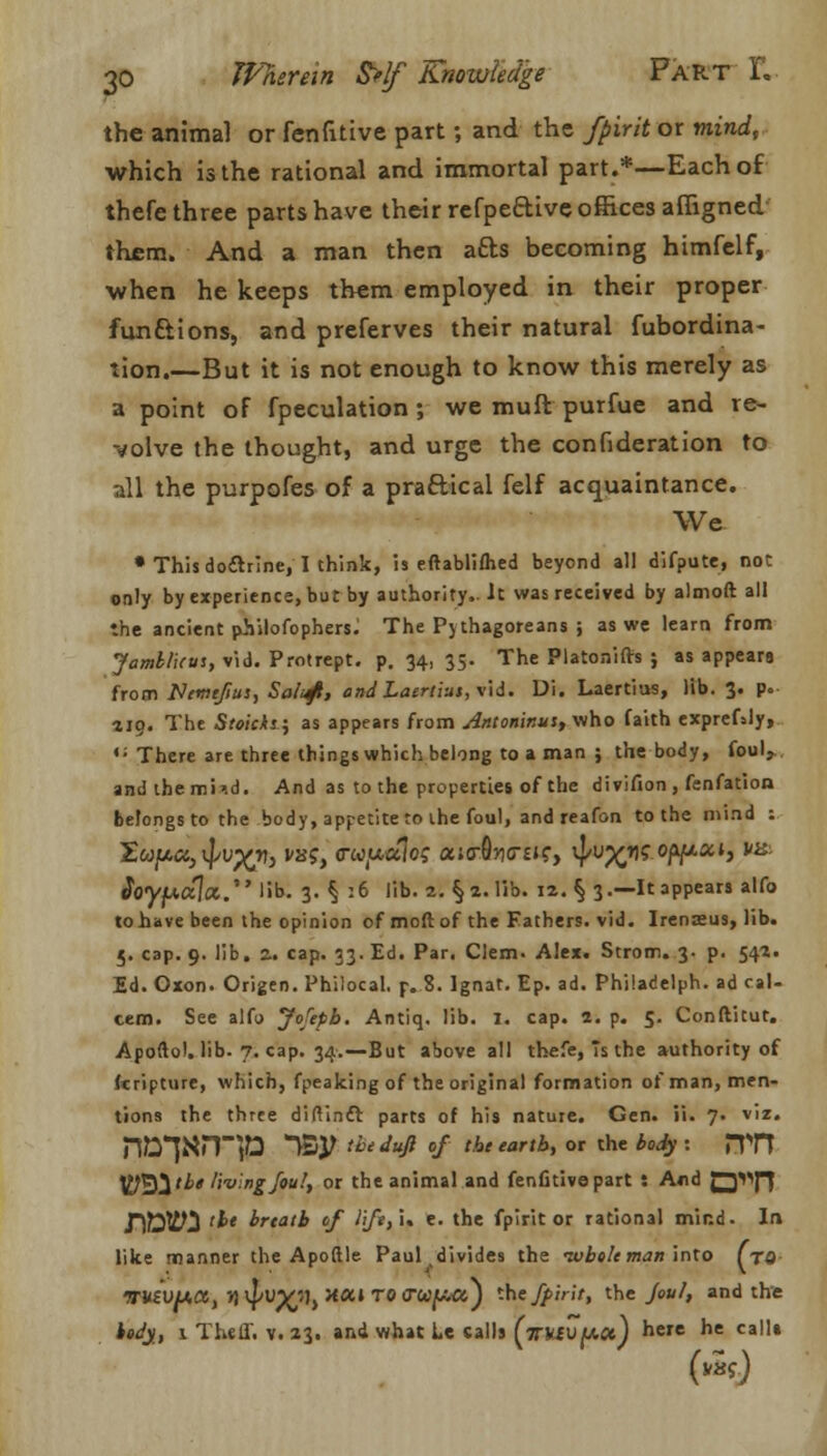 the animal or fenfitive part; and the fpirit or mind, which is the rational and immortal part.*—Each of thefe three parts have their refpe&ive offices affigned them. And a man then afts becoming himfelf, •when he keeps them employed in their proper fun&ions, and preferves their natural fubordina- tion.—But it is not enough to know this merely as a point of fpeculation ; we muft purfue and re- volve the thought, and urge the confederation to all the purpofes of a practical felf acquaintance. We • This do&rine, I think, is eftablifhed beyond all difpute, not only by experience, but by authority,. It was received by almoft all the ancient philofophers. The Pj thagoreans ; as we learn from Jamt/uus, vid. Protrept. p. 34, 35. The Platonifts ; as appears from Ncmefiui, Saluft, andLaertius, vid. Ui. Laertias, lib. 3. p. 119. The Stoicks.} as appears from Antoninu:, who faith exprefaly, •: There are three things which belong to a man ; the body, foul, andthemiid. And as to the properties of the divifion , fenfation belongs to the body, appetite to the foul, and reafon to the mind : $nypCt\ot..' lib. 3. § 16 lib. 2. §2. lib. 12. § 3.—It appears alfo to have been the opinion of moft of the Fathers, vid. Irenieus, lib. 5. cap. 9. lib. z. cap. 33. Ed. Par. Clem. Alex. Strom. 3- p. 542. Ed. Oxon. Origen. Philocal. p..8. lgnat. Ep. ad. Philadelph. ad cal- cem. See alfo Jofepb. Antiq. lib. I. cap. 2. p. 5. Conftitut. Apoftol. lib. 7. cap. 34.—But above all thefe, 7s the authority of Itripture, which, fpeaking of the original formation of man, men- tions the three diftintt parts of his nature. Gen. ii. 7. viz. n^*]^np ~Vovthe dufi °f the eartb>or the bod3 '• J^ Ijj^tbt living foul, or the animal and fenfitive part : And Q^fJ TSffiHS <b* breath of l<ft,i* e. the fpirit or rational mind. In like manner the Apoftle Paul divides the -wholeman into fro WUZVfAX, n ^X.'1) HUi T0 lTwiua) tHej5>'r»'i the >«/, and the hedy, 1 Theff. v. 23. and what Le calls (V*iU(*.<*) here he calls