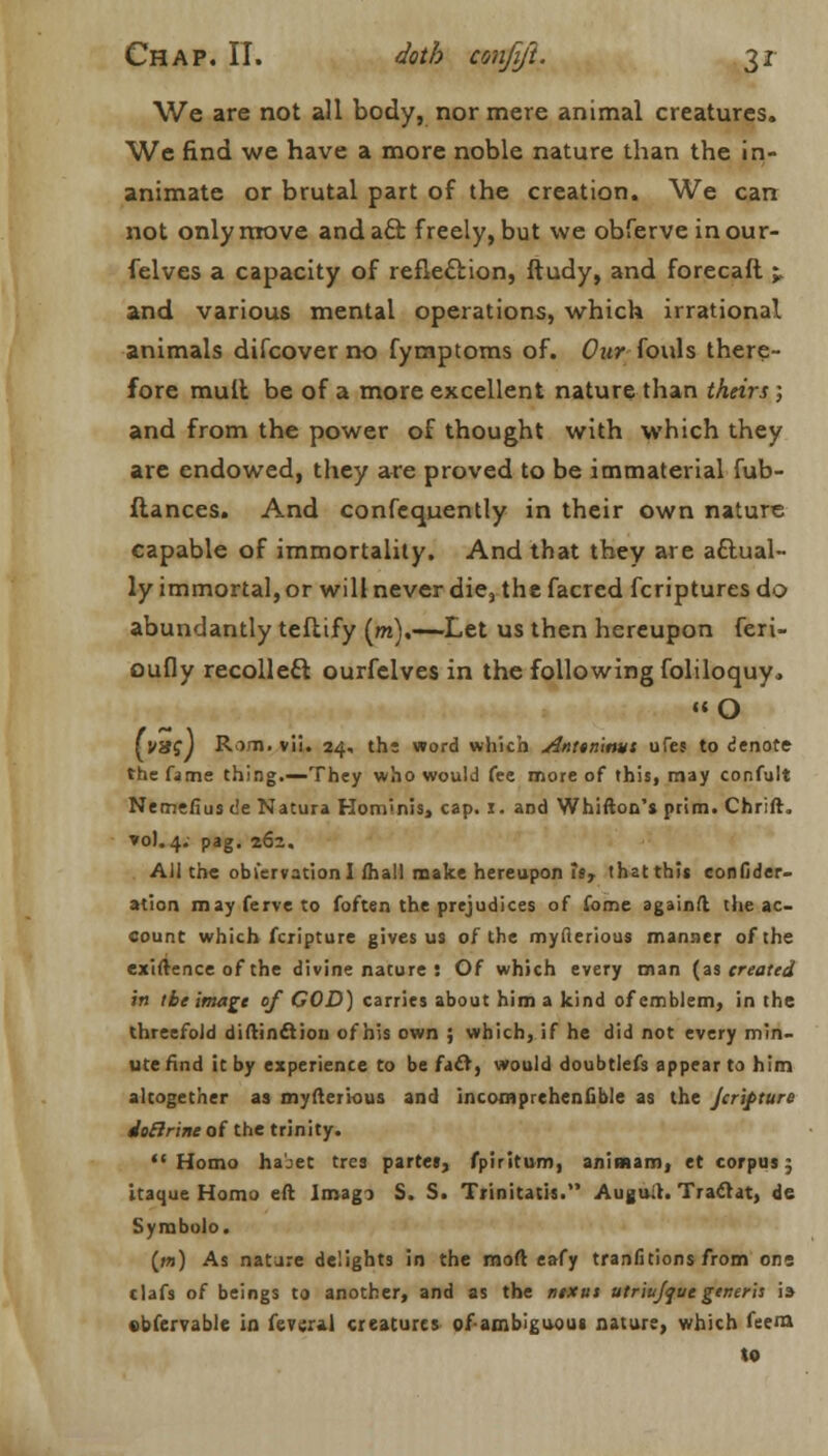 We are not all body, nor mere animal creatures. We find we have a more noble nature than the in- animate or brutal part of the creation. We can not only move anda£l freely, but we obferve inour- felves a capacity of reflection, ftudy, and forecaft;, and various mental operations, which irrational animals difcover no fymptoms of. Our fouls there- fore mult be of a more excellent nature than theirs ; and from the power of thought with which they are endowed, they are proved to be immaterial fub- ftances. And confcquently in their own nature capable of immortality. And that they are actual- ly immortal, or will never die, the facred fcriptures do abundantly teflify (m).—Let us then hereupon feri- oufly recolleft ourfelves in the following foliloquy. O fV8?) Rim. vii. 24, ths word which Anttn'mui ufes to denote the fame thing.—They who would fee more of this, may confult Nemefius c'e Natura Hominis, cap. i. and Whifton's prim. Chrift. *ol. 4. pag. z6z. All the observation I fhall make hereupon is, that this confider- ation mayferveto foften the prejudices of fome againft the ac- count which fcripture gives us of the myfterious manner of the exigence of the divine nature : Of which every man {as treated in t be image of COD) carries about him a kind of emblem, in the threefold diftinftiou of his own ; which, if he did not every min- ute find it by experience to be facl, would doubtlefs appear to him altogether as myfteiious and incomprehenfible as the Jcrifture ioElrine of the trinity. Homo ha-et tres partes, fpiritum, animam, et corpus; itaque Homo eft Imago S. S. Trinitatis. Auguih Traclat, de Symbolo. (w) As natare delights in the moft eafy tranfitions from one clafs of beings to another, and as the ntxut utriujqutgeneris i» obfervable in fevcral creatures ofambiguoui nature, which feern to