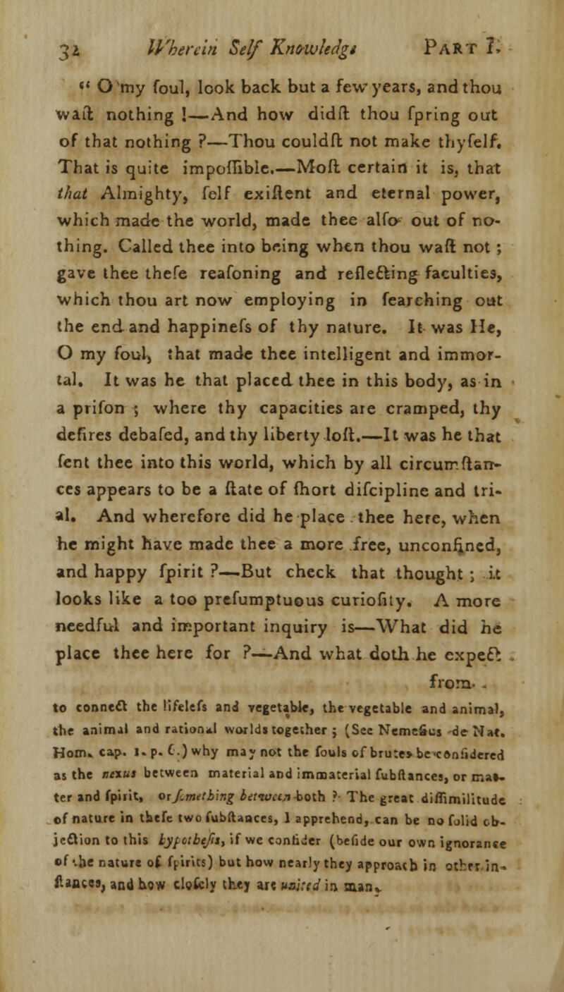 sf O my foul, look back but a few years, and thou waft nothing !—And how didft thou fpring out of that nothing ?—Thou couldft not make thyfelf. That is quite impoflible.—Moft certain it is, that that Almighty, felf exiftent and eternal power, which made the world, made thee alfc out of no- thing. Called thee into being when thou waft not; gave thee thefe reafoning and reflefting faculties, which thou art now employing in fearching out the end and happinefs of thy nature. It was He, O my foul, that made thee intelligent and immor- tal. It was he that placed thee in this body, as in a prifon ; where thy capacities are cramped, thy defires debafed, and thy liberty loft.—It was he that fent thee into this world, which by all circurnftarr- ccs appears to be a ftate of fhort difcipline and tri- al. And wherefore did he place thee here, when he might have made thee a more free, unconfined, and happy fpirit ?—But check that thought ; it looks like a too prefumptuous curiofity. A more needful and important inquiry is—What did he place thee here for ?—And what doth he expeft . from- , to connect the lifelefs and vegetable, the vegetable and animal, tbe animal and ration*! worlds together ; (See NemeScj de-Nat. Horn. cap. i.p. C.)why may not the fouls of brute> be<confidered as the titxus between material and immaterial fubllances, or mat- ter and fpirit, oif.metbing betioctn-both ? The great diflimilitude of nature in thefe two fubftaaces, 1 apprehend, can be no folid ob- jection to this hyfotbtjit, if we contider (befide our own ignorance of -.he nature of fpirics) but how nearly they approach in othrrin- fiances, and how clofcly they arc vsl:id in saan,-