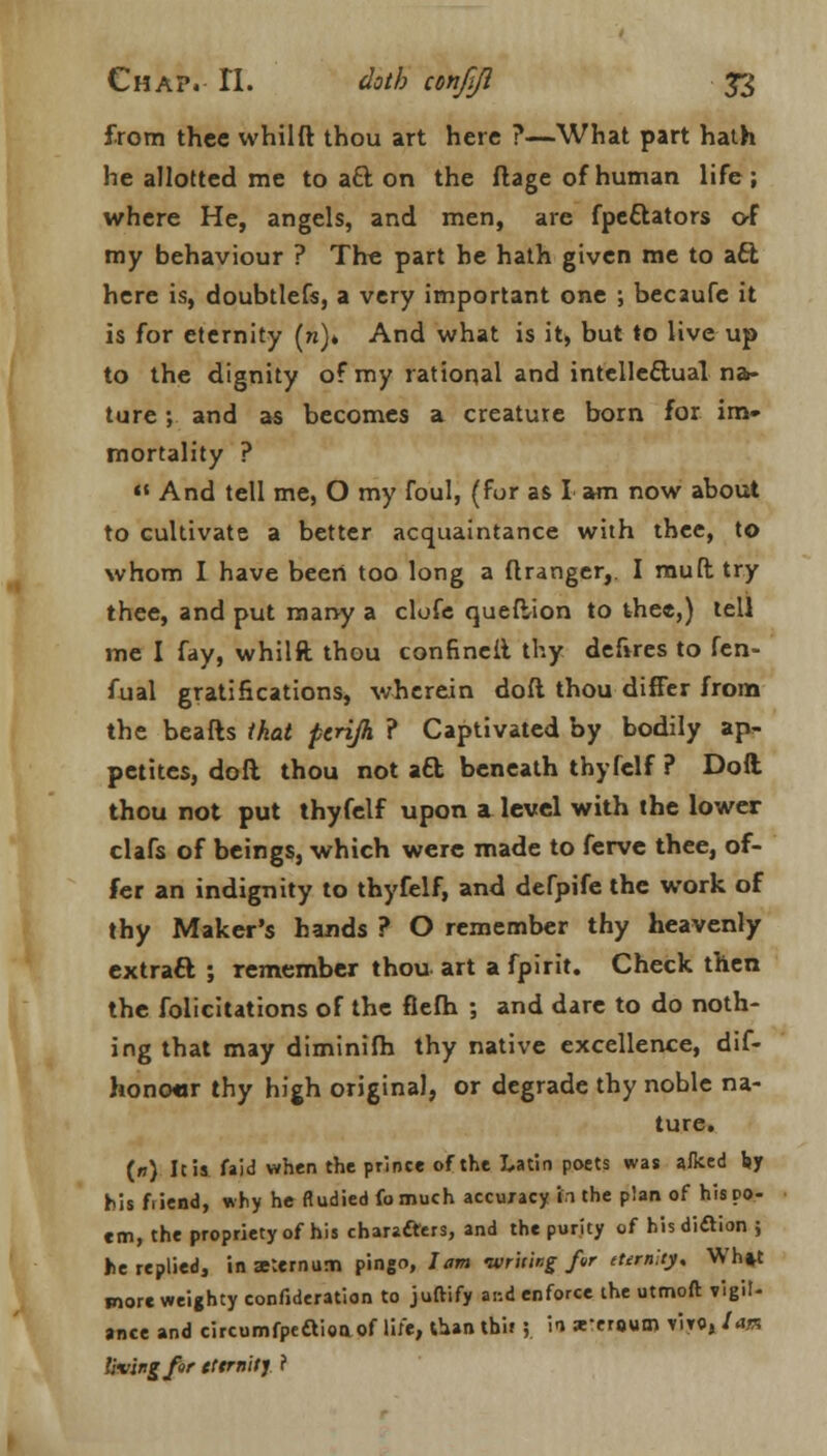 from thee whilft thou art here ?—What part hath he allotted me to aft on the flage of human life; where He, angels, and men, are fpeftators of my behaviour ? The part he hath given me to aft here is, doubtlefs, a very important one ; becaufe it is for eternity (w)» And what is it, but to live up to the dignity of my rational and intelleftual na- ture ; and as becomes a creature born for im- mortality ?  And tell me, O my foul, (for as I am now about to cultivate a better acquaintance with thee, to whom I have been too long a flrangcr,. I muft try thee, and put many a clofe queftion to thee,) tell me I fay, whilft thou confineit thy deftres to fen- fual gratifications, wherein doft thou differ from the beafts that pcrijh ? Captivated by bodily ap- petites, doft thou not aft beneath thyfelf ? Doft thou not put thyfelf upon a. level with the lower clafs of beings, which were made to ferve thee, of- fer an indignity to thyfelf, and defpife the work of thy Maker's hands ? O remember thy heavenly extraft ; remember thou art a fpirit. Check then the folicitations of the flefh ; and dare to do noth- ing that may diminifh thy native excellence, dif- hono«r thy high original, or degrade thy noble na- ture. (») Ic is faid when the prince of the Latin poets was a/ked by his friend, why he fludiedfomuch accuracy in the plan of his po- em, the propriety of his characters, and the purity of hisdi&ion ; he replied, in aternum pingo, Jam writing fur cternUy, Wh»t more weighty confjderation to juftify and enforce the utmoft vigil- ance and circumfpecTioo. of lite, than thif ; in x-erpum vWo» lata living for tttrnity ?