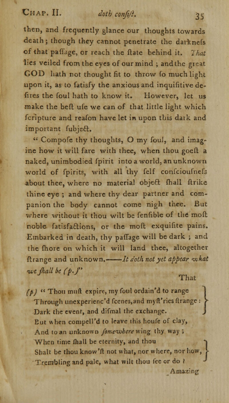 then, and frequently glance our thoughts towards death; though they cannot penetrate the darknefs of that paffage, or reach the ftate behind it. That lies veiled from the eyes of our mind ; and the great GOD hath not thought fit to throw fo much light upon it, as to fatisfy the anxious and inquifitive de- fues the foul hath to know it. However, let us make the bed ufe we can of that little light which fcripture and reafon have let in upon this dark and important fubjeft.  Compofe thy thoughts, O my foul, and imag- ine how it will fare with thee, when thou goeft a naked, unimbodied fpirit into a world, an unknown world of fpirits, with all thy felf confeioufnefc about thee, where no material objeft {hall ftrike thine eye ; and where thy dear partner and com- panion the body cannot come nigh thee. But where without it thou wilt be fenfible of the; moft noble fatisfa£tions, or the moft exquifite pains. Embarked in death, thy paffage will be dark ; and the fhore on which it will land thee, altogether ftrange and unknown. It doth not yd appear what ^e/hall bt (p.f That (p)  Thou mud expire, my foul ordain'd to range Through unexperiene'd fcenes.and my(I'ries ftrange Dark the event, and difmal the exchange. Eut when conipell'd to leave this houfe of clay, And to an unknown fomeiokere wing thy way ; When time (hall be eternity, and thou Shalt be thou know'ft not what, nor where, nor h Trembling and pale, what wilt thou fee or do ? Amazing •} iow, I
