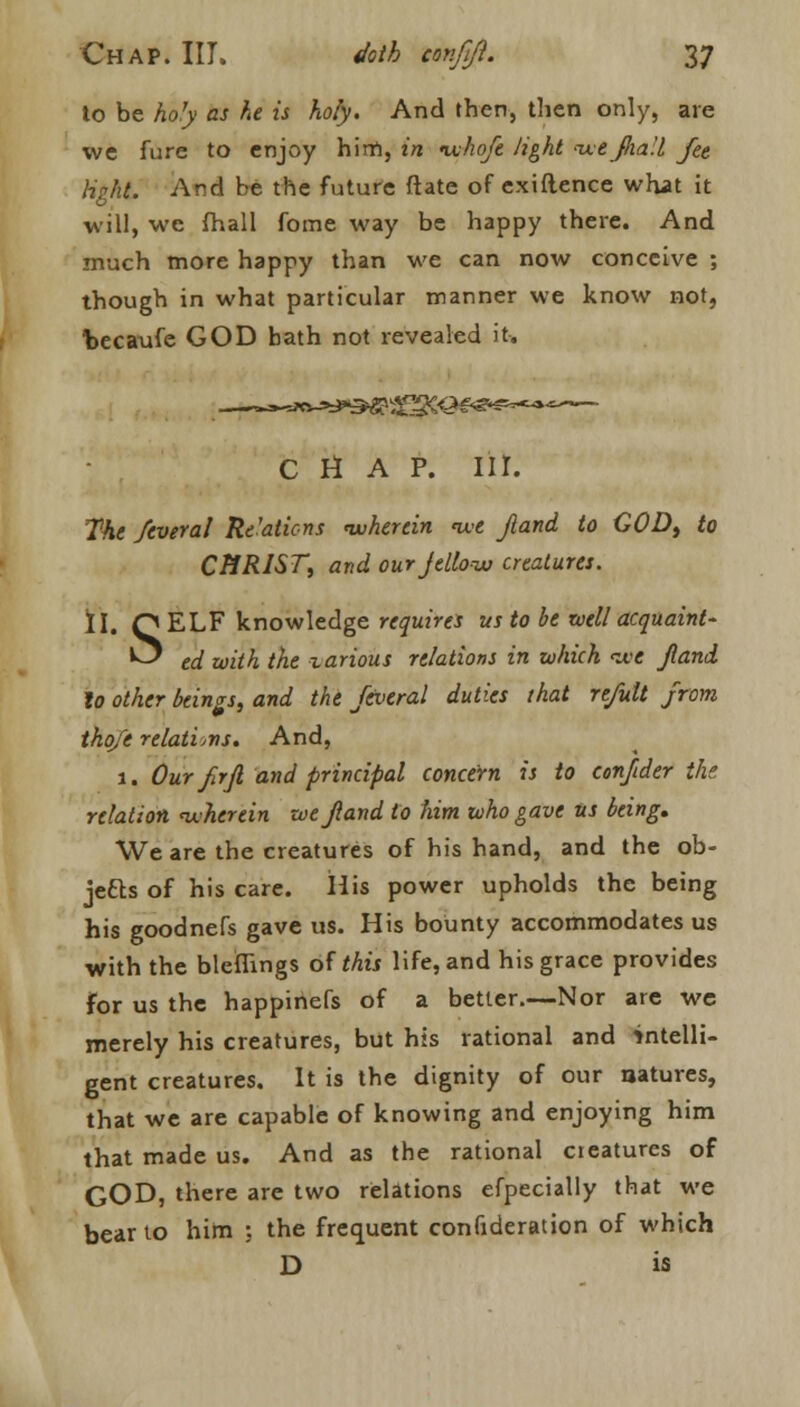 to be holy as he is holy. And then, then only, are we fure to enjoy him, in nxhofe light -ixejlia'.l fee light. And be the future ftate of exiflence what it will, we (hall fome way be happy there. And much more happy than we can now conceive ; though in what particular manner we know not, fcecaufe GOD bath not revealed it. CHAP. III. The Several Re'aticns wherein we Jland to COD, to CHRIST, and our jellow creatures. II. Q ELF knowledge requires us to be well acquaint- ^ ed with the zarious relations in which <we Jland lo other beings, and the feveral duties that re/ult from thofe relations. And, 1. Our fir ft and principal concern is to eonfider the relation wherein we Jland to him who gave us being. We are the creatures of his hand, and the ob- jects of his care. His power upholds the being his goodnefs gave us. His bounty accommodates us with the blcfnngs of this life, and his grace provides for us the happinefs of a better.—Nor are we merely his creatures, but his rational and intelli- gent creatures. It is the dignity of our natures, that we are capable of knowing and enjoying him that made us. And as the rational creatures of GOD, there are two relations efpecially that we bear to him : the frequent confideration of which D is