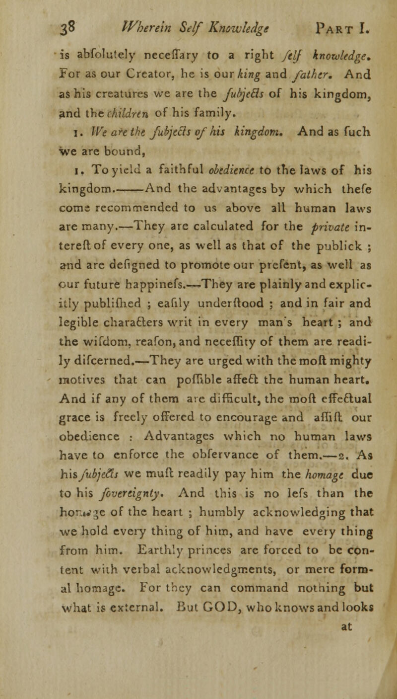 is abfolutcly neceffary to a right /elf knowledge. For as our Creator, he is our king and father. And as his creatures we are the fubjetls of his kingdom, and the children of his family. 1. We are the fubjetls of his kingdom. And as fuch we are bound, 1. To yield a faithful obedience to the laws of his kingdom— And the advantages by which thefe come recommended to us above all human laws are many.—They are calculated for the private in- tereftof every one, as well as that of the publick ; and are defigned to promote our prefent, as well as our future happinefs.—They are plainly and explic- itly publifhed ; eafily underftood ; and in fair and legible characters writ in every man's heart ; and the wifdom. reafon, and neceffity of them are readi- ly difcerned.—They are urged with the mod mighty motives that can pofTible affeft the human heart. And if any of them are difficult, the moft effectual grace is freely offered to encourage and affift our obedience .- Advantages which no human laws have to enforce the obfervance of them.—2. As hisfubjcfis we muft readily pay him the homage due to his fovertignty. And this is no lefs than the hor.L'ge of the heart ; humbly acknowledging that we hold every thing of him, and have every thing from him. Earthly princes are forced to be con- tent with verbal acknowledgments, or mere form- al homage. For they can command nothing but what is external. But GOD, who knows and looks at