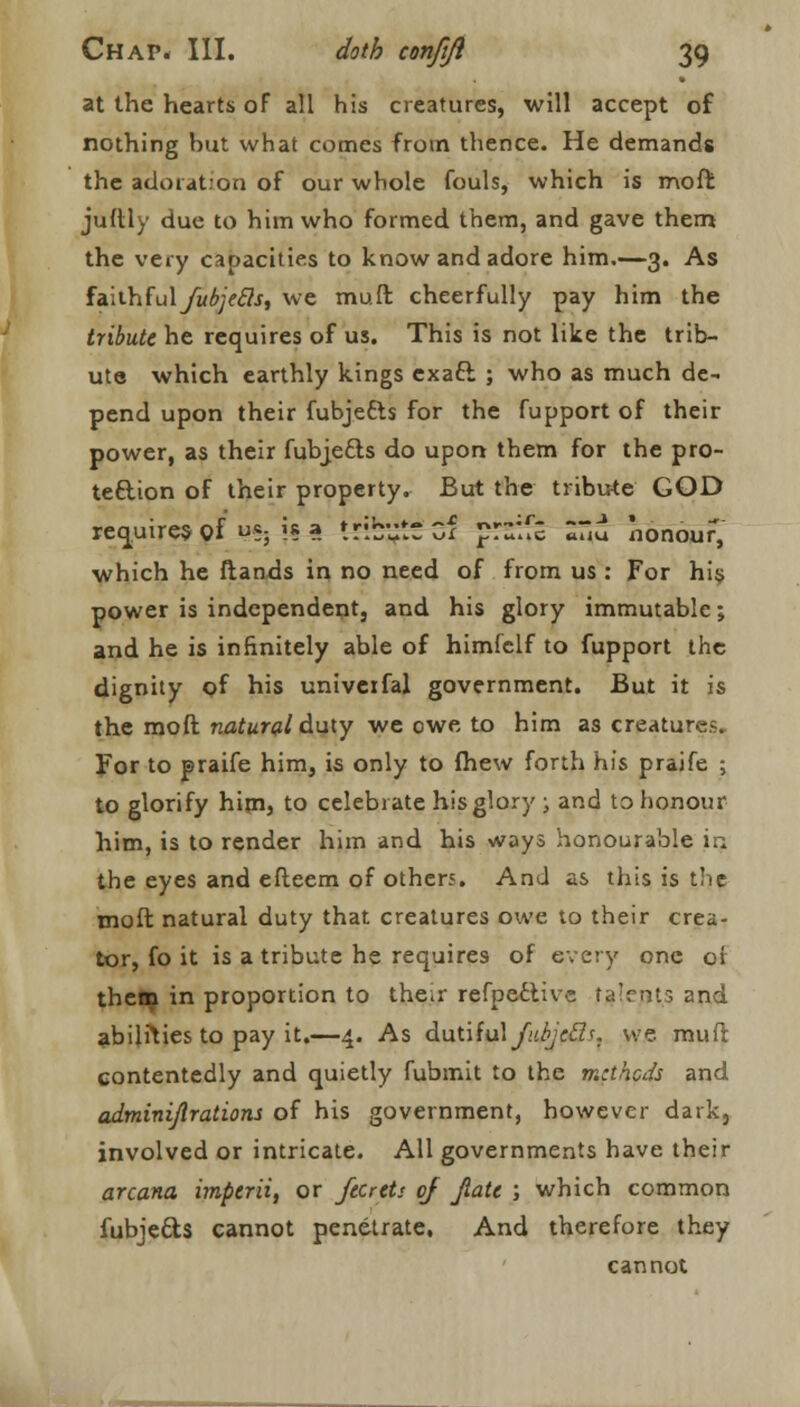 at the hearts of all his creatures, will accept of nothing but what comes from thence. He demands the adoiat.'on of our whole fouls, which is mofr. juftly due to him who formed them, and gave them the very capacities to know and adore him.—3. As faith(ulfubjecls, we muft cheerfully pay him the tribute he requires of us. This is not like the trib- ute which earthly kings exaft ; who as much de- pend upon their fubjetts for the fupport of their power, as their fubjefts do upon them for the pro- tection of their property. But the tribute GOD requires of *; i« a tribute cf p:~:f£ «uu honour, which he ftands in no need of from us: For his power is independent, and his glory immutable; and he is infinitely able of himfelf to fupport the dignity of his univeifal government. But it is the moft natural duty we owe to him as creatures, For to praife him, is only to (hew forth his praife ; to glorify him, to celebrate his glory ; and to honour him, is to render him and his ways honourable in. the eyes and efteem of others. And as this is the moft natural duty that creatures owe to their crea- tor, fo it is a tribute he requires of every one of them in proportion to the»r refpeclive ta'rnts and abilities to pay it.—4. As dutiful JubjeEl*. we mud contentedly and quietly fubmit to the methods and adminijlrations of his government, however dark, involved or intricate. All governments have their arcana imperii, or jtcrtts of jiati ; which common fubjecls cannot penetrate. And therefore they cannot