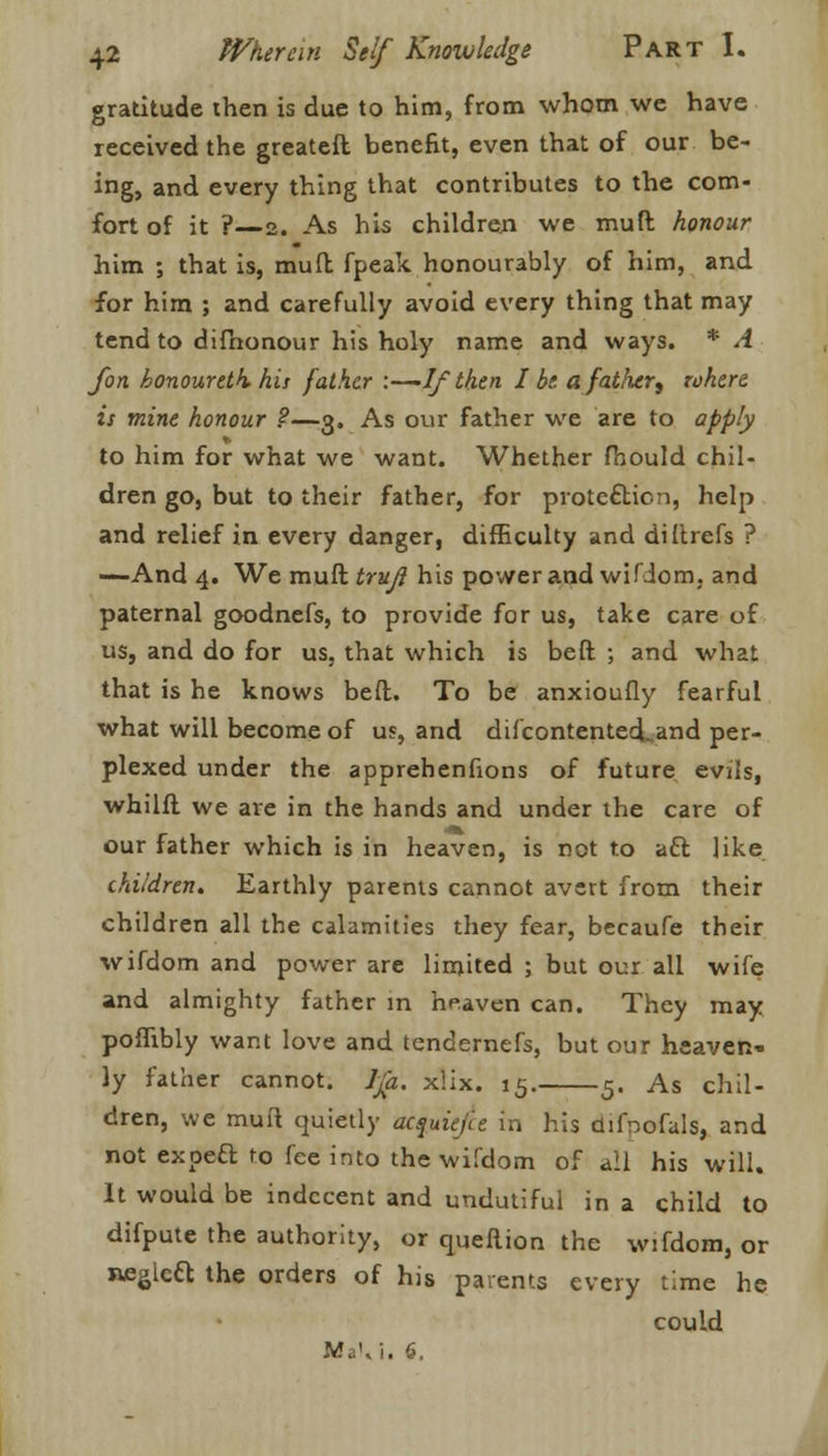 gratitude then is due to him, from whom we have received the greatefl benefit, even that of our be- ing, and every thing that contributes to the com- fort of it ?—2. As his children we mud honour him ; that is, muft fpeak honourably of him, and for him ; and carefully avoid every thing that may tend to difnonour his holy name and ways. * A Jon honouretk his father :—-If then I be afatlier, where is mine honour ?—3. As our father we are to apply to him for what we want. Whether fhould chil- dren go, but to their father, for protection, help and relief in every danger, difficulty and diftrefs ? —And 4. We muff trujl his power and wifiom, and paternal goodnefs, to provide for us, take care of us, and do for us, that which is beft ; and what that is he knows beft. To be anxioufly fearful what will become of us, and difcontented. and per- plexed under the apprehenfions of future evils, whilft we are in the hands and under the care of our father which is in heaven, is not to act, like children. Earthly parents cannot avert from their children all the calamities they fear, becaufe their wifdom and power are limited ; but our all wife and almighty father in heaven can. They may poffibly want love and tendernefs, but our heaven- ly father cannot, lja. x!ix. 15. 5. As chil- dren, we muft quietly acquiefce in his difoofals, and not expeft to fee into the wifdom of all his will. It would be indecent and undutiful in a child to difpute the authority, or queftion the wifdom, or neglcft the orders of his parents every time he could