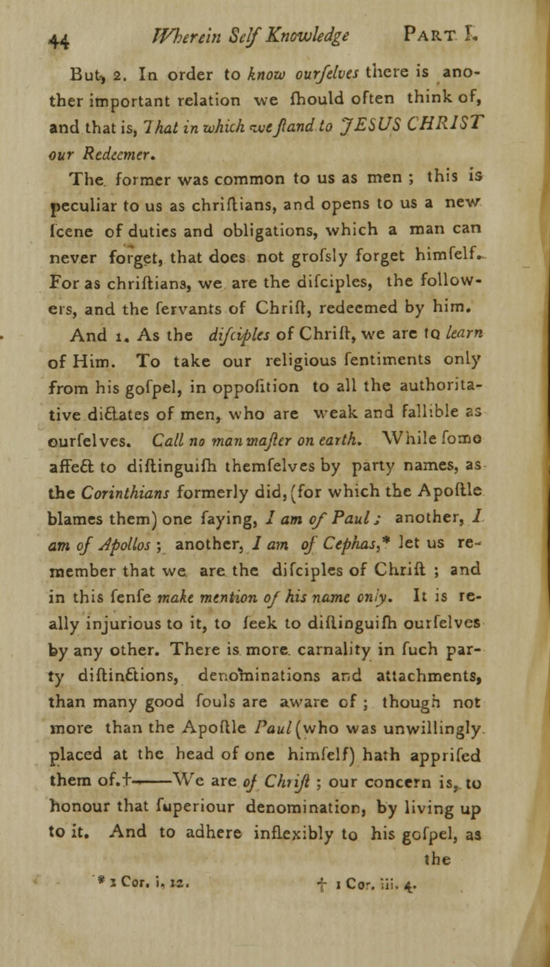 But* 2. In order to know our/elves there is ano- ther important relation we fhould often think of, and that is, That in which ivefland to JESUS CHRIST our Redeemer. The. former was common to us as men ; this is peculiar to us as chriflians, and opens to us a new fcene of duties and obligations, which a man can never forget, that does not grofsly forget himfelf- For as chriflians, we are the difciples, the follow- ers, and the fervants of Chrift, redeemed by him. And l. As the difciples of Chrift, we are to learn of Him. To take our religious fentiments only from his gofpel, in oppofition to all the authorita- tive diftates of men, who are weak and fallible as ourfelves. Call no manmafler on earth. While fomo affect to diftinguifh themfelves by party names, as the Corinthians formerly did, (for which the Apoftle blames them) one faying, I am of Paul s another, / am of Apollos ; another, / am of Cephas,* let us re- member that we are the difciples of Chrift ; and in this fenfe make mention of his name only. It is re- ally injurious to it, to feek to diftinguifh ourfelves by any other. There is more, carnality in fuch par- ty diftinftions, denohiinations and attachments, than many good fouls are aware of ; though not more than the Apoftle ?ai//(who was unwillingly placed at the head of one himfelf) hath apprifed them of.t- We are of Chrift ; our concern is, to honour that fuperiour denomination, by living up to it. And to adhere inflexibly to his gofpel, as the * iCor. i, M. f i Cor. iii. 4.