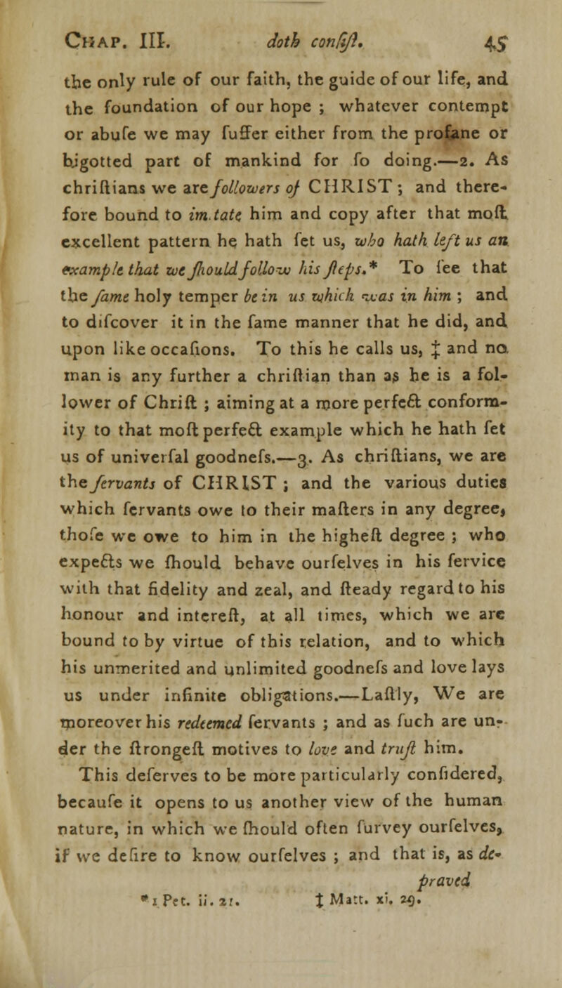 the only rule of our faith, the guide of our life, and the foundation of our hope ; whatever contempt or abufe we may fu£Fer either from the profane or bjgotted part of mankind for fo doing.—2. As chriflians we axe followers of CHRIST; and there- fore bound to im.tate him and copy after that molt excellent pattern he hath fet us, who hath left us an fxamp/e that we fhould follow his fleps.* To fee that the fame holy temper bein us which was in him ; and to difcover it in the fame manner that he did, and upon like occafions. To this he calls us, | and no. man is any further a chriftian than as he is a fol- lower of Chrift ; aiming at a more perfe£t conform- ity to that moft perfect example which he hath fet us of univerfal goodnefs.—3. As chriflians, we are thefervants of CHRIST ; and the various duties which fervants owe to their mailers in any degree^ thofe we owe to him in the higheft degree ; who expects we fhould behave ourfelves in his fervice with that fidelity and zeal, and fteady regard to his honour and interefl, at all times, which we are bound toby virtue of this relation, and to which his unmerited and unlimited goodnefs and love lays us under infinite obligations.—Laftly, We are moreover his redeemed fervants ; and as fuch are un- der the flrongeft motives to love and trafl him. This deferves to be more particularly confidered, becaufe it opens to us another view of the human nature, in which we fhould often furvey ourfelves, if we defire to know ourfelves ; and that is, as dt~ proved