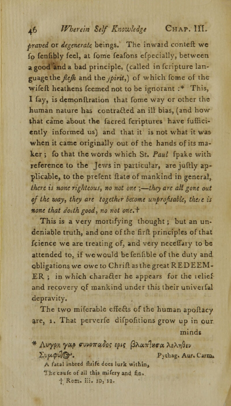 praved or degenerate beings. The inward conteft we fo fenfibly feel, at fome feafons efpecially, between agood*anda bad principle, (called inferipture lan- guage the Jlcjli and the jpirit,) of which fome of the wifeft heathens feemed not to be ignorant :* This, I fay, is demonflration that fome way or other the human nature has contracted an ill bias, (and how that came about the facred fcriptures have fuffici- ently informed us) and that it is not what it was when it came originally out of the hands of its ma- ker ; fo that the words which St. Paul fpake with reference to the Jews in particular, are juftly ap- plicable, to the prefent ftate of mankind in general, there is none righteous, no not one;—they are all gone out of the way, they are together become unprofitable, theie is none that dodhgood, no not one A This is a very mortifying thought; but an un- deniable truth, and one of the firil principles of that fcience we are treating of, and very neceffary to be attended to, if we would befenfible of the duty and obligations we owe to Chrifl as the great REDEEM- ER ; in which character he appears for the relief and recovery of mankind under this their univeifal depravity. The two miferable effects of the human apoftacy are, 1. That perverfe difpofitions grow up in our minds * Avypv yap fvvo7ro(,oos s/jjj. j3A*7rWa \t\y\Qiv XvjiAipul^. Pi thag. Aur. Care** A fatal inbred ftnfe does lurk within, Thecaufe of all this mifery and £n. f Rom. iii. io, \i.