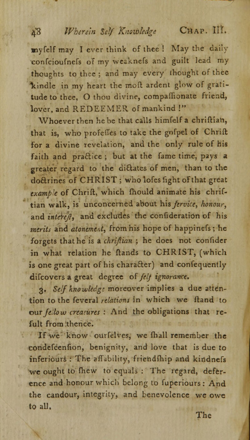 miyfelf may I ever think of thee ! May the daily confcioufnefs of my weaknefs and guilt lead my thoughts to thee ; and may every thought of thee kindle in my heart the mod ardent glow of grati- tude to thee, O thou divine, companionate friend, lover, and REDEEMER of mankind ! Whoever then he he that calls himfelf a chriftiah, that is, who profefies to take the gofpel of Chrift for a divine revelation, and the only rule of his faith and pra&ice ; but at the fame time, pays a greater regard to the dictates of men, than to the do&rines of CHRIST ; who lofes light of that great example of Chrift, which fhould animate his chrif- tian walk, is unconcerned about his Jervice, honour, and intereft, and excludes the confideration of his merits and atonement, from his hope of happinefs; he forgets that he is a chrifiian ; he does not confider in what relation he ftands to CHRIST, (which is one great part of his character) and consequently difcovers a great degree of felf ignorance. 3. Self knowUdg: moreover implies a due atten- tion to the feveral relations in which we ftand to our fellow creatures : And the obligations that re- fult from .thence. If we know ourfelves, we fhall remember the condefcenfion, benignity, and love that is due to inferiours : The affability, friendfhip and kirtdnefs we ought to fhew to equals : The regard, defer- ence and honour which belong to fuperiours: And the candour, integrity, and benevolence we owe to all. The