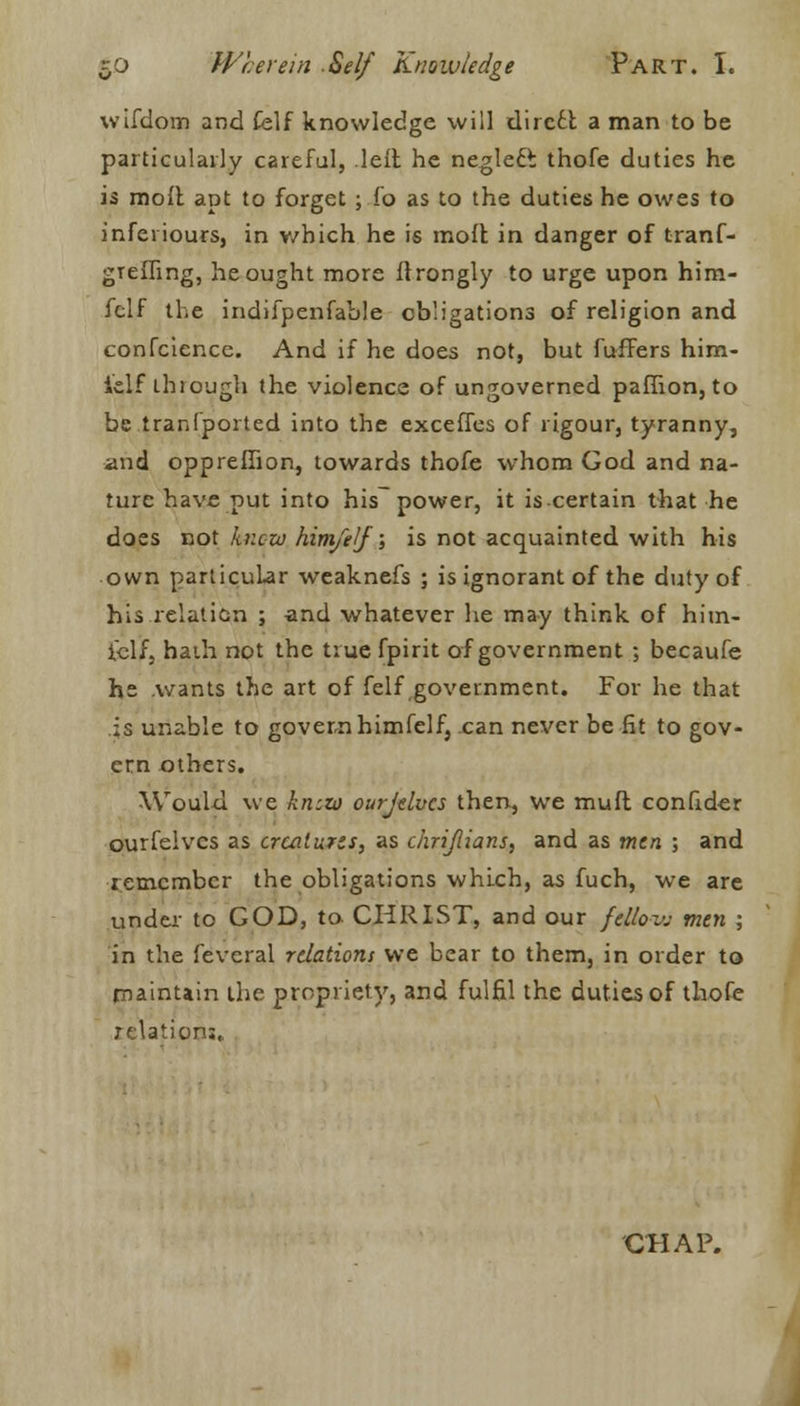 wifdom and Celf knowledge will direct a man to be particularly careful, left he negleft thofe duties he is moll apt to forget; fo as to the duties he owes to inferiours, in v/hich he is molt in danger of tranf- grefling, he ought more ftrongly to urge upon him- felf the indifpenfable obligations of religion and confcience. And if he does not, but fuffers him- fclf through the violence of ungoverned paffion, to be tranfported into the exceffes of rigour, tyranny, and oppreffion, towards thofe whom God and na- ture have put into his power, it is certain that he does not knew him/elj; is not acquainted with his own particular weaknefs ; is ignorant of the duty of his relation ; and whatever he may think of hun- t-elf, haih not the true fpirit of government ; becaufe he .wants the art of felf .government. For he that is unable to govern himfelf, can never be fit to gov- ern others. Would we knew ourjdves then, we muft confider ourfelves as creatures, as chrijlians, and as men ; and remember the obligations which, as fuch, we are under to GOD, to CHRIST, and our felloe men ; in the feveral relations we bear to them, in order to maintain the propriety, and fulfil the duties of thofe relations. CHAP.