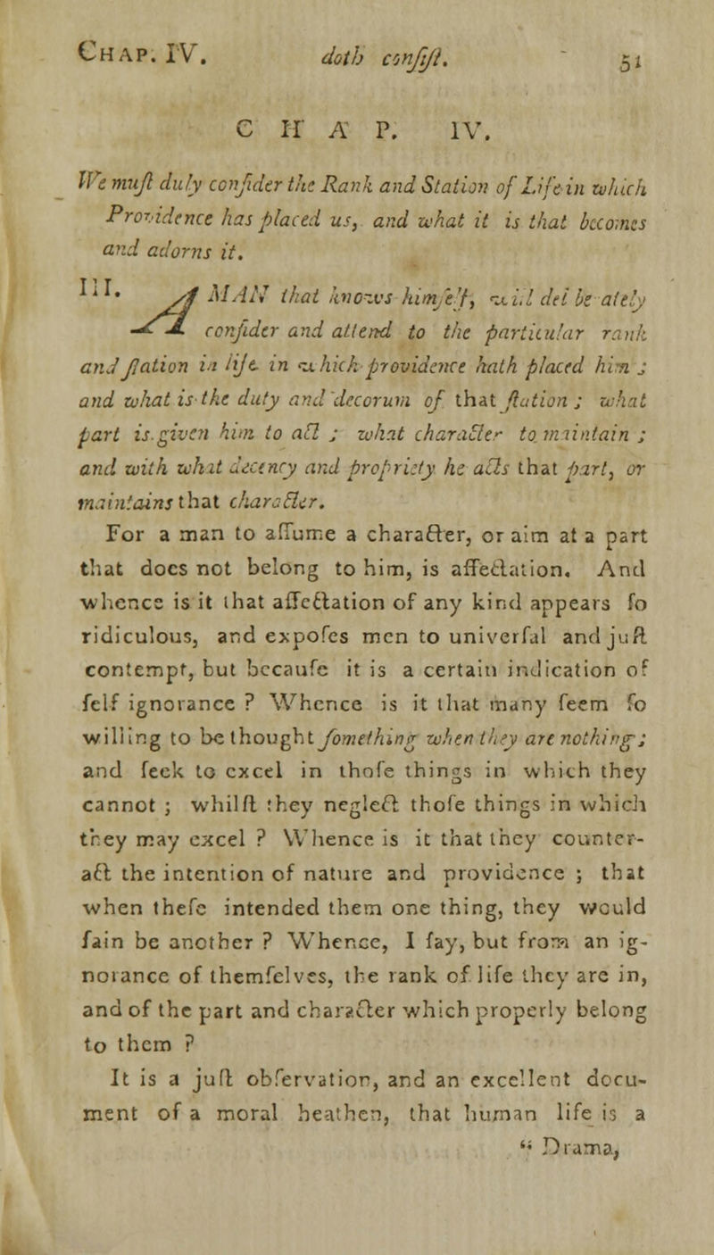 C IT A P. IV. We mujl duly confider the Rank and Station of Life in which Providence has placed us, and what it is thai becomes and adorns it. IiI# yl MAN (hat knows han'e'f, •u'ul del He attly -*J. conjider and attend to the particular rank and Ration ii tijt in ithich providence hath placed him J and what is the duty and decorum of that flution ; what part is. given him to all j what character to. maintain ; and with whit decency and propriety. In ails that part, or maintains thai chars-tier. For a man to afifume a character, or aim at a part that docs not belong to him, is affectation. And whence is it that affectation of any kind appears fo ridiculous, and expofes men to univerfal andjuft contempt, but becaufe it is a certain indication oT felf ignorance ? Whence is it that many feem fo willing to belhoughtfomethinfr when they are nothing-; and leek to excel in thnfe things in which they cannot ; whilft they neglect thofe things in which they may excel ? Whence is it that they counter- aft the intention of nature and providence ; that when thefe intended them one thing, they would fain be another ? Whence, I fay, but frorw an ig- norance of thetnfelves, the rank of life they are in, and of the part and character which properly belong to them ? It is a juft obTervation, and an excellent docu- ment of a moral heathen, that human life is a '; Drama,