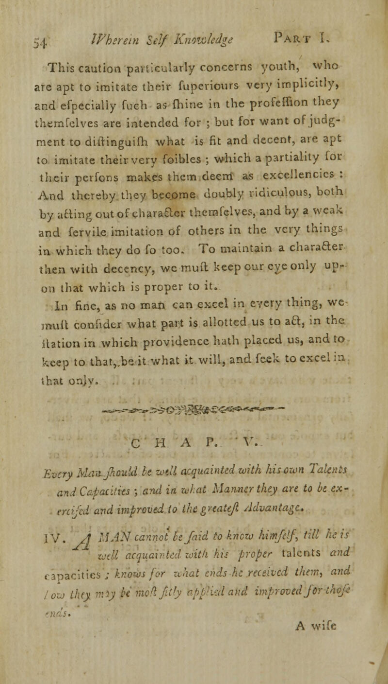 This caution particularly concerns youth, who are apt to imitate their fuperiours very implicitly, and efpecialiy fuch as fhine in the profeffion they themfelves are intended for ; but for want of judg- ment to diifinguifh what is fit and decent, are apt to imitate theirvery foibles ; which a partiality for their perfons makes them deem as excellencies : And thereby they become doubly ridiculous, both by atting out of character themfelves, and by a weak and fervile imitation of others in the very things in which they do fo too. To maintain a character then with decency, we muft keep our eye only up- on that which is proper to it. In fine, as no man can excel in every thing, we mult conlider what part is allotted us to aft, in the itation in which providence hath placed us, and to keep to that,.be it what it will, and feek to excel in ihat only. . CHAP. ' V. Every Man jhould be wli acquainted with his own Talents and Capacities ; and in. what Manner they are to be ex- crei-'ed and improved to thegreateji Advantage. IV. A MAN cannot bejaid to knew him/df, till he is iuett acquainted with his proper talents and capacities'; knows for what ends he received them, and low iiuy miy be mohjitly opp'i-uland improved jor thdjk A wife -: